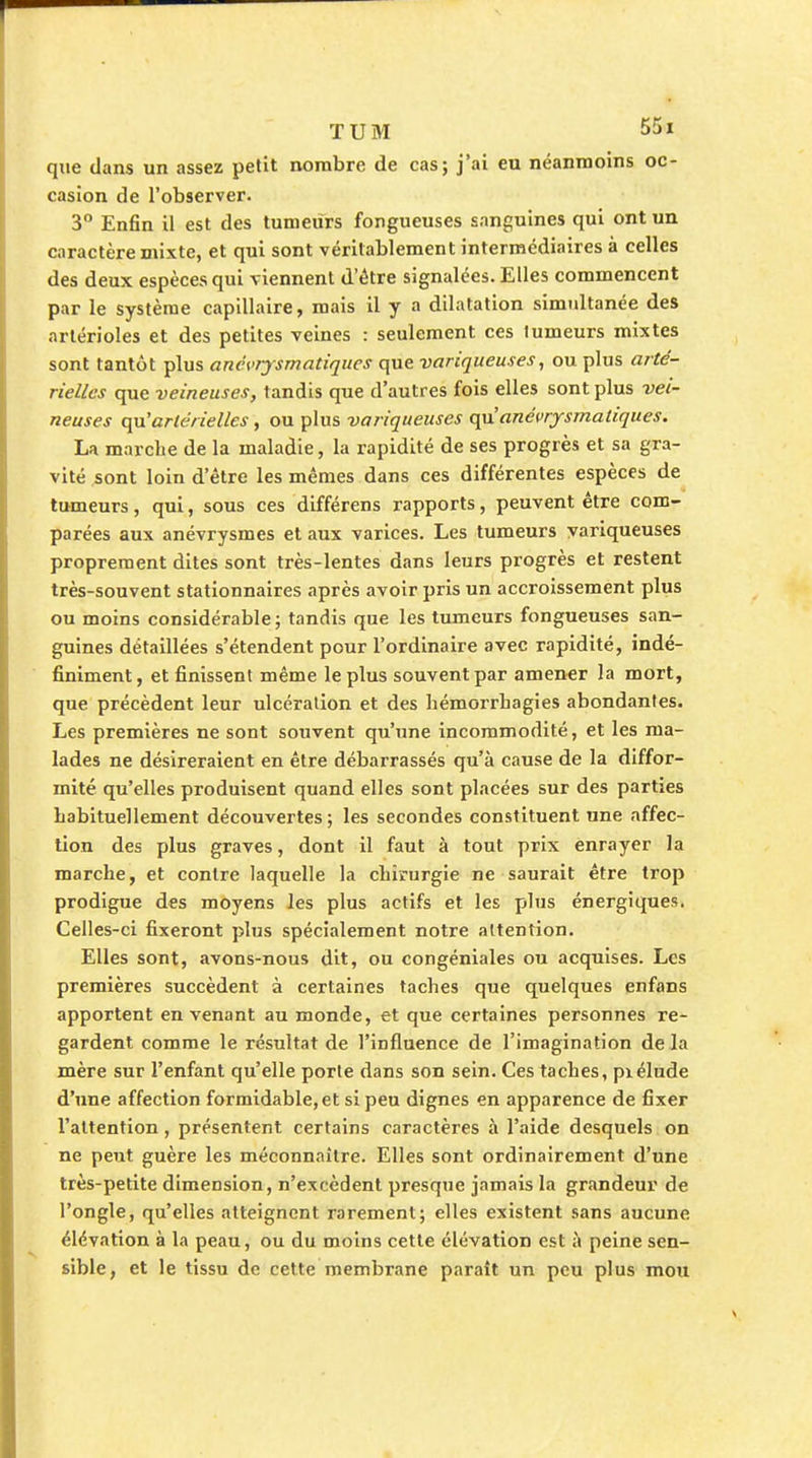 que dans un assez petit nombre de cas; j'ai eu néanmoins oc- casion de l'observer. 3 Enfin il est des tumeurs fongueuses sanguines qui ont un caractère mixte, et qui sont véritablement intermédiaires à celles des deux espèces qui viennent d'être signalées. Elles commencent par le système capillaire, mais il y a dilatation simultanée des arlérioles et des petites veines : seulement ces tumeurs mixtes sont tantôt plus anévrjsmatiques que variqueuses, ou plus arté- rielles que veineuses, tandis que d'autres fois elles sont plus vei- neuses C{u'artérielles, ou plus variqueuses qu anévrjrsmatiques. La marche de la maladie, la rapidité de ses progrès et sa gra- vité sont loin d'être les mêmes dans ces différentes espèces de tumeurs, qui, sous ces différens rapports, peuvent être com- parées aux anévrysmes et aux varices. Les tumeurs variqueuses proprement dites sont très-lentes dans leurs progrès et restent très-souvent stationnaires après avoir pris un accroissement plus ou moins considérable ; tandis que les tumeurs fongueuses san- guines détaillées s'étendent pour l'ordinaire avec rapidité, indé- finiment, et finissent même le plus souvent par amener la mort, que précèdent leur ulcération et des bémorrbagies abondantes. Les premières ne sont souvent qu'une incommodité, et les ma- lades ne désireraient en être débarrassés qu'à cause de la diffor- mité qu'elles produisent quand elles sont placées sur des parties habituellement découvertes; les secondes constituent une affec- tion des plus graves, dont il faut à tout prix enrayer la marche, et contre laquelle la chirurgie ne saurait être trop prodigue des moyens les plus actifs et les plus énergiques. Celles-ci fixeront plus spécialement notre attention. Elles sont, avons-nous dit, ou congéniales ou acquises. Les premières succèdent à certaines taches que quelques enfans apportent en venant au monde, et que certaines personnes re- gardent comme le résultat de l'influence de l'imagination de la mère sur l'enfant qu'elle porte dans son sein. Ces taches, piélude d'une affection formidable, et si peu dignes en apparence de fixer l'attention, présentent certains caractères à l'aide desquels on ne peut guère les méconnaître. Elles sont ordinairement d'une très-petite dimension, n'excèdent presque jamais la grandeur de l'ongle, qu'elles atteignent rarement; elles existent sans aucune élévation à la peau, ou du moins cette élévation est ù peine sen- sible, et le tissu de cette membrane paraît un peu plus mou