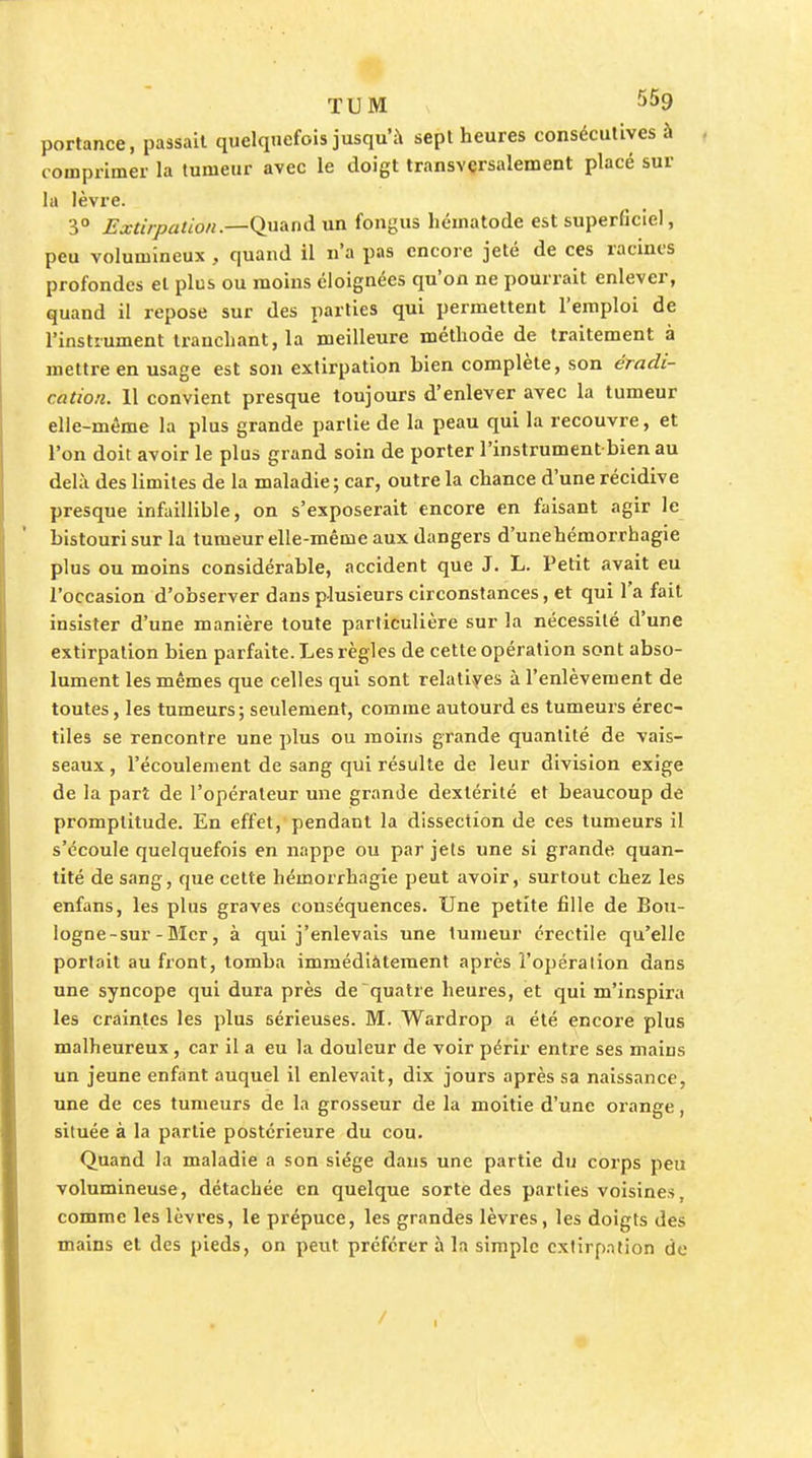 TUM portance, passait quelquefois jusqu'à sept heures consécutives à comprimer la tumeur avec le doigt transversalement placé sur la lèvre. 3° Extirpation.—Quand un fongus hématode est superficiel, peu volumineux , quand il n'a pas encore jeté de ces racines profondes et plus ou moins éloignées qu'on ne pourrait enlever, quand il repose sur des parties qui permettent l'emploi de l'instrument tranchant, la meilleure méthode de traitement à mettre en usage est son extirpation bien complète, son éradi- cation. 11 convient presque toujours d'enlever avec la tumeur elle-même la plus grande partie de la peau qui la recouvre, et l'on doit avoir le plus grand soin de porter l'instrument bien au delà des limites de la maladie; car, outre la chance d'une récidive presque infaillible, on s'exposerait encore en faisant agir le bistouri sur la tumeur elle-même aux dangers d'unehémorrhagie plus ou moins considérable, accident que J. L. Petit avait eu l'occasion d'observer dans plusieurs circonstances, et qui l'a fait insister d'une manière toute particulière sur la nécessité d'une extirpation bien parfaite. Les règles de cette opération sont abso- lument les mêmes que celles qui sont relatlyes à l'enlèvement de toutes, les tumeurs; seulement, comme autourd es tumeurs érec- tiles se rencontre une plus ou moins grande quantité de vais- seaux , l'écoulement de sang qui résulte de leur division exige de la part de l'opérateur une grande dextérité et beaucoup de promptitude. En effet, pendant la dissection de ces tumeurs il s'écoule quelquefois en nappe ou par jets une si grande quan- tité de sang, que cette hémorrhagie peut avoir, surtout chez les enfans, les plus graves conséquences. Une petite fille de Bou- logne-sur - BIcr, à qui j'enlevais une tumeur crectile qu'elle portait au front, tomba immédiàtement après l'opération dans une syncope qui dura près de quatre heures, et qui m'inspira les craintes les plus sérieuses. M. Wardrop a été encore plus malheureux, car il a eu la douleur de voir périr entre ses mains un jeune enfant auquel il enlevait, dix jours après sa naissance, une de ces tumeurs de la grosseur de la moitié d'une orange, située à la partie postérieure du cou. Quand la maladie a son siège dans une partie du corps peu volumineuse, détachée en quelque sorte des parties voisines, comme les lèvres, le prépuce, les grandes lèvres, les doigts des mains et des pieds, on peut préférer à la simple cxtirp.ntion de /