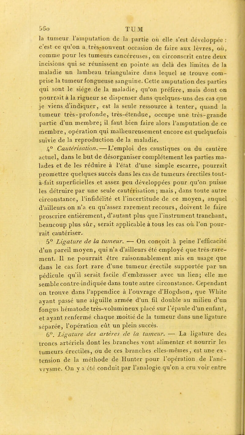 la tumeur l'atnpjitation de la partie où elle s'est développée : c'est ce qu'on a trèsrsouvent occasion de faire aux lèvres, où, comme pour les tumeurs cancéreuses, on circonscrit entre deux incisions qui se réunissent en pointe au delà des limites de la maladie un lambeau triangulaire dans lequel se trouve com- prise la tumeur fongueuse sanguine. Cette amputation des parties qui sont le siège de la maladie, qu'on préfère, mais dont on pourrait à la rigueur se dispenser dans quelques-uns des cas aue je viens d'indiquer, est la seule ressource à tenter, quand la tumeur très-profonde, très-étendue, occupe une très-grande partie d'un membre; il faut bien faire alors l'amputation de ce membre, opération qui malheureusement encore est quelquefois suivie de la reproduction de la maladie. 4° Cautérisation. — L'emploi des caustiques ou du cautère actuel, dans le but de désorganiser complètement les parties ma- lades et de les réduire à l'état d'une simple escarre, pourrait promettre quelques succès dans les cas de tumeurs érectiles tout- à-fait superficielles et assez peu développées pour qu'on puisse les détruire par une seule cautérisation; mais, dans toute autre circonstance, l'infidélité et l'incertitude de ce moyen, auquel d'ailleurs on n'a eu qu'assez rarement recours, doivent le faire proscrire entièrement, d'autant plus que l'instrument tranchant, beaucoup plus sûr, serait applicable à tous les cas où l'on pour- rait cautériser. 5° Ligature de la tumeur. — On conçoit à peine l'efficacité d'un pareil moyen, qui n'a d'ailleurs été employé que très-rare- ment. Il ne pourrait être raisonnablement mis en usage que dans le cas fort rare d'une tumeur érectile supportée par un pédicule qu'il serait facile d'embrasser avec un lien; elle me semble contre-indiquée dans toute autre circonstance. Cependant on trouve dans l'appendice à l'ouvrage d'Hogdson, que White ayant passé une aiguille armée d'un fil double au milieu d'un fongus liématode très-volumineux placé sur l'épaule d'un enfant, et ayant renfermé chaque moitié de la tumeur dans une ligature séparée, l'opération eût un plein succès. 6. Ligature des artères de La tumeur. — La ligature des troncs artériels dont les branches vont alimenter et nourrir les tumeurs érectiles, ou de ces branches elles-mêmes, est une ex- tension de la méthode de Hunter pour l'opération de l'anc- vj ysme. On y a été conduit par l'analogie qu'on a cru voir entre