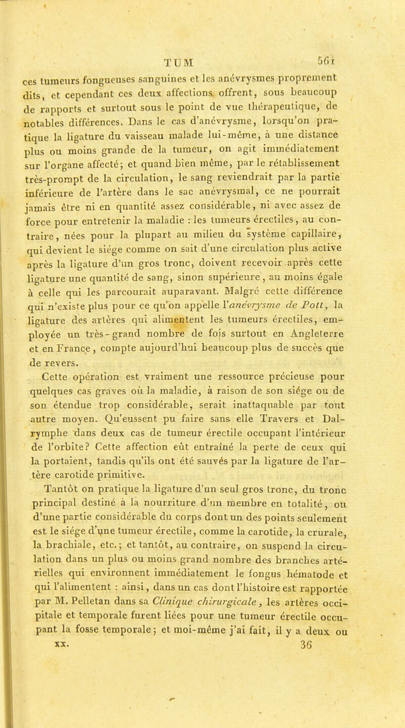 ces tumeurs fongueuses sanguines et les anévrysmes proprement dits, et cependant ces deux affections, offrent, sous beaucoup de rapports et surtout sous le point de vue thérapeutique, de notables différences. Dans le cas d'anévrysme, lorsqu'on pra- tique la ligature du vaisseau malade lui-môme, à une distance plus ou moins grande de la tumeur, on agit immédiatement sur l'organe affecté; et quand bien même, parle rétablissement très-prorapt de la circulation, le sang reviendrait par la partie inférieure de l'artère dans le sac anévrysraal, ce ne pourrait jamais être ni en quantité assez considérable, ni avec assez de force pour entretenir la maladie : les tumeurs érectiles, au con- traire, nées pour la plupart au milieu du système capillaire, qui devient le siège comme on sait d'une circulation plus active après la ligature d'un gros tronc, doivent recevoir après cette ligature une quantité de sang, sinon supérieure, au moins égale à celle qui les parcourait auparavant. Malgré cette différence qui n'existe plus pour ce qu'on appelle Vané^'rysmc de Pott, la ligature des artères qui alimentent les tumeurs érectiles, em- ployée un très-grand nombre de fojs surtout en Anglelerre et en France, compte aujourd'hui beaucoup plus de succès que de revers. Cette opération est vraiment une ressource précieuse pour quelques cas graives où la maladie, à raison de son siège ou de son étendue trop considérable, serait inattaquable par tout autre moyen. Qu'eussent pu faire sans elle Travers et Dal- rymphe dans deux cas de tumeur érectiie occupant l'intérieur de l'orbite? Cette affection eût entraîné la perte de ceux qui la portaient, tandis qu'ils ont été sauvés par la ligature de l'ar- tère carotide primitive. Tantôt on pratique la ligature d'un seul gros tronc, du tronc principal destiné à la nourriture d'un membre en totalité, ou d'une partie considérable du corps dont un des points seulement est le siège d'i^ne tumeur érectiie, comme la carotide, la crurale, la brachiale, etc.; et tantôt, au contraire, on suspend la circu- lation dans un plus ou moins grand nombre des branches arté- rielles qui environnent immédiatement le fongus hématode et qui l'alimentent : ainsi, dans un cas dont l'histoire est rapportée par M. Pelletan dans sa Clinique chirurgicale, les artères occi- pitale et temporale furent liées pour une tumeur érectiie occu- pant la fosse temporale; et moi-même j'ai fait, il y a deux ou XX. 36