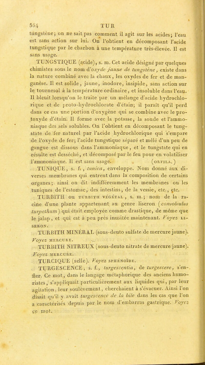 36/| TUR tungstène; on ne sait pas comment il agit sur les acides; l'eau est sans action sur lui. On l'obtient en décomposant l'acide tungstique par le charbon à une température très-élevée. II est sans usage. TUNGSTIQUE (acide), s. m. Cet acide dés igné par quelques chimistes sous le nom à!oxyde jaune de tungstène, existe dans la nature combiné avec la chaux, les oxydes de fer et de man- ganèse. Il est solide, jaune, inodore, insipide, sans action sur le tournesol à la température ordinaire, et insoluble dans l'eau. Il bleuit.lorsqu'on le traite par un mélange d'acide hydrochlo- rique et de prolo-hydrochlorate d'élain; il paraît qu'il perd dans ce cas une portion d'oxygène qui se combine avec le pro- ,toxyde d'étain. Il forme avec la potasse, la soude et l'ammo- niaque des sels solubles. On l'obtient en décomposant le tung- state de fer naturel par l'acide hydrochlorique qui s'empare de l'oxyde de fer; l'acide tungstique séparé et mêlé d'un peu de gangue est dissous dans l'ammoniaque, et le tungstate qui en résulte est desséché, et décomposé par le feu pour en volatiliser l'ammoniaque. Il est sans usage. . (orfila. ) TUNIQUE, s. fi , tunica, enveloppe. Nom donné aux di- verses membranes qui entrent dans la composition de certains organes; ainsi on dit indifféremment les membranes ou les tuniques de l'estomac, des intestins, de la vessie, etc., çtc. TURBITH ou TURBiTH VÉGÉTAL, S. m.; nom de la ra- cine d'une plante appartenant au genre liseron (concolculus turpcthum) qui était employée comme drastique, de même que le jalap, et qui est à peu près inusitée maintenant. Foyez li- seron. TURBITH MINÉRA.L (sous-deuto sulfate de mercure jaune). Voyez MERCURE. ^ TURBITH NITREUX (sous-deuto nitrate de mercure jaune). Voyez MERCURE. TURCIQUE (selle). Voyez sphénoïde. TURGESCENCE, s. f., turgescentia, de turgescere, s'en- fler. Ce mot, dans le langage métaphorique des anciens humo- ristes, s'apjjliquait particulièrement aux liquides qui, par leur agitation, leur soulèvement, cherchaient à s'évacuer. Ainsi l'on disait qu'il y avait turgescence de la bile dans les cas que l'on a caractérisés depuis par le nom d'embarras gastrique. Voyez- çe mot.