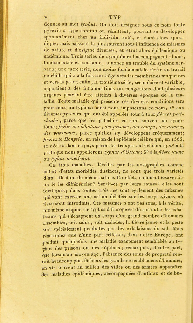 donnée au mot typhus. On doit désigner sous, ce nom toute pyrexie à type continu ou rémittent, pouvant se développer spontanément chez un individu isolé, et étant alors spora- dique; mais naissant le plus souvent sous l'influence de miasmes de nature et d'origine diverses, et étant alors épidémique ou endémique. Trois séries de symptômes l'accompagnent : l'une, fondamentale et constante, annonce un trouble du système ner- veux; une autre série, non moins fondamentale, révèle un travail morbide qui a à la fois son siège vers les membranes muqueuses et vers la peau; enfin, la troisième série, secondaire et variable, appartient à des inflammations ou congestions dont plusieurs organes peuvent être atteints à diverses époques de la ma- ladie. Toute maladie qui présente ces diverses conditions sera pour nous un typhus; ainsi nous imposerons ce nom, i° aux diverses pyrexies qui ont été appelées tour à tour fièvres pété- chiales, parce que les pétéchies en sont souvent un symp- tôme ; fièvres des hôpitaux, des prisons, des camps, des armées, des vaeseaux, parce qu'elles s'y développent fréquemment; fièvres le Hongrie, en raison de l'épidémie célèbre qui, en i566, se déclu'a dans ce pays parmi les troupes autrichiennes; 2° à la peste me nous appellerons typhus d'Orient} 3° à \a.fièvre jaune ou ty/hus américain. Ce trois maladies, décrites par les nosographes comme autajt d'états morbides distincts, ne sont que trois variétés d'ure affection de même nature. En effet, comment essayerait- on le les différencier? Serait-ce par leurs causes? elles sont ideitiques ; dans toutes trois, ce sont également des miasmes qui vont exercer une action délétère sur les corps vivans où ils se sont introduits. Ces miasmes n'ont pas tous, à la vérité, une même origine : le typhus d'Europe est dû surtout à des exba- lasons qui s'échappent du corps d'un grand nombre d'hommes nssemblés, soit sains , soit malades; la fièvre jaune et la peste s«nt spécialement produites par les exhalaisons du sol. Mais remarquez que d'une part celles-ci, dans notre Europe, ont produit quelquefois une maladie exactement semblable au ty- phus des prisons ou des hôpitaux; remarquez, d'autre part, que lorsqu'au moyen âge, l'absence des soins de propreté ren- dait beaucoup plus fâcheux les grands rassemblemens d'hommes, on vit souvent au milieu des villes ou des armées apparaître des maladies épidémiques, accompagnées d'anthrax et de bu-