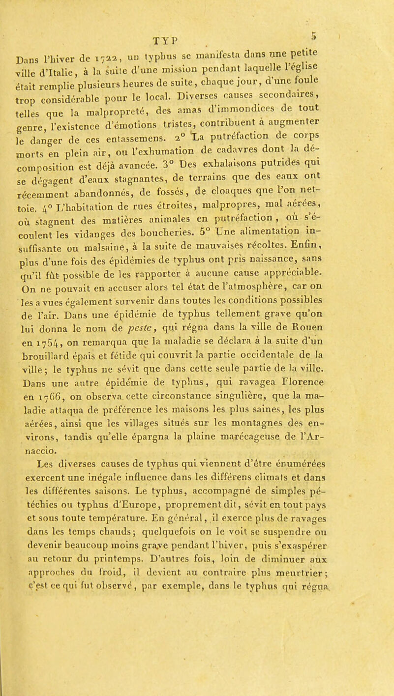 TYP Dans l'hiver de i7aa, un typhus se manifesta dans une petite ville d'Italie, à la suite d'une mission pendant laquelle l'église était remplie plusieurs heures de suite, chaque jour, d'une foule trop considérable pour le local. Diverses causes secondaires, telles que la malpropreté, des amas d'immondices de tout genre, l'existence d'émotions tristes, contribuent à augmenter le danger de ces entassemens. a0 'La putréfaction de corps morts en plein air, ou l'exhumation de cadavres dont la dé- composition est déjà avancée. 3° Des exhalaisons putrides qui se dégagent d'eaux stagnantes, de terrains que des eaux ont récemment abandonnés, de fossés, de cloaques que l'on net- toie. 4° L'habitation de rues étroites, malpropres, mal aérées, où stagnent des matières animales en putréfaction , où s'é- coulent les vidanges des boucheries. 5° Une alimentation in- suffisante ou malsaine, à la suite de mauvaises récoltes. Enfin, plus d'une fois des épidémies de typhus ont pris naissance, sans qu'il fût possible de les rapporter à aucune cause appréciable. On ne pouvait en accuser alors tel état de l'atmosphère, car on les a vues également survenir dans toutes les conditions possibles de l'air. Dans une épidémie de typhus tellement grave qu'on lui donna le nom de peste, qui régna dans la ville de Rouen en 1754, on remarqua que la maladie se déclara à la suite d'un brouillard épais et fétide qui couvrit la partie occidentale de la ville ; le typhus ne sévit que dans cette seule partie de la ville. Dans une autre épidémie de typhus, qui ravagea Florence en 1766, on observa, cette circonstance singulière, que la ma- ladie attaqua de préférence les maisons les plus saines, les plus aérées, ainsi que les villages situés sur les montagnes des en- virons, tandis qu'elle épargna la plaine marécageuse de l'Ar- naccio. Les diverses causes de typhus qui viennent d'être énumérées exercent une inégale influence dans les différens climats et dans les différentes saisons. Le typhus, accompagné de simples pé- téchies ou typhus d'Europe, proprement dit, sévit en tout pays et sous toute température. En général, il exerce plus de ravages dans les temps chauds; quelquefois on le voit se suspendre ou devenir beaucoup moins gra,ve pendant l'hiver, puis s'exaspérer au retour du printemps. D'autres fois, loin de diminuer aux approches du froid, il devient au contraire plus meurtrier; c'est ce qui fut. observé, par exemple, dans le typhus qui régna