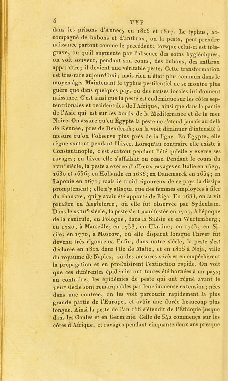 dans les prisons d'Annecy en 1816 et x8i7. Le typhus, ac- compagné de bubons et d'anthrax, ou la peste, peut prendre naissance partout comme le précédent; lorsque celui-ci est très- grave, ou qu'il augmente par l'absence des soins hygiéniques, on voit souvent, pendant son cours, des bubons, des anthrax apparaître; il devient une véritable peste. Cette transformation est très-rare aujourd'hui; mais rien n'était plus commun dans le moyen âge. Maintenant le typhus pestilentiel ne se montre plus guère que dans quelques pays où des causes locales lui donnent naissance. C'est ainsi que la peste est endémique sur les côtes sep- tentrionales et occidentales de l'Afrique, ainsi que dans la partie de l'Asie qui est sur les bords de la Méditerranée et de la mer Noire. On assure qu'en Égypte la peste ne s'étend jamais au delà de Kennée, près de Denderah; on la voit diminuer d'intensité à mesure qu'on l'observe plus près de la ligne. En Égypte, elle règne surtout pendant l'hiver. Lorsqu'au contraire elle existe à Constantinople, c'est surtout pendant l'été qu'elle y exerce ses ravages; en hiver elle s'affaiblit ou cesse. Pendant le cours du xvne siècle, la peste a exereé d'affreux ravages en Italie en 162g, i63o et i656; en Hollande en i636; en Danemarck en i654; en Laponie en 1670; mais le froid rigoureux de ce pays la dissipa promptement ; elle n'y attaqua que des femmes employées à filer du chanvre, qui y avait été apporté de Riga. En i683, on la vit paraître en Angleterre, où elle fut observée par Sydenham. Dans le xviii*5 sièele, la peste s'est manifestée en 1707, à l'époque de la canicule, en Pologne, dans la Silésie et en Wurtemberg ; en 1720, à Marseille; en 1738, en Ukraine; en 1743, en Si- cile; en 1770, à Moscow, où elle disparut lorsque l'hiver fut devenu très-rigoureux. Enfin, dans notre siècle, la peste s'est déclarée en 1812 dans l'île de Malte, et en 1815 à Noja, ville du royaume de Naples, où des mesures sévères en empêchèrent la propagation et en produisirent l'extinction rapide. On voit que ces différentes épidémies ont toutes été bornées à un pays; au contraire, les épidémies de peste qui ont régné avant le xvnc siècle sont remarquables par leur immense extension; nées dans une contrée, on les voit parcourir rapidement la plus grande partie de l'Europe, et avoir une durée beaucoup plus longue. Ainsi la peste de l'an 166 s'étendit de l'Ethiopie jusque dans les Gaules et en Germanie. Celle de 54a commença sur les côtes d'Afrique, et ravagea pendant cinquante-deux ans presque