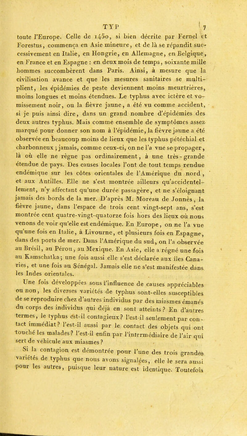 toute l'Europe. Celle de i45o, si bien décrite par Fcrnel et Forestus, commença en Asie mineure, et de là se répandit suc- cessivement en Italie, en Hongrie, en Allemagne, en Belgique, en France et en Espagne : en deux mois de temps, soixante mille hommes succombèrent dans Paris. Ainsi, à mesure que la civilisation avance et que les mesures sanitaires se multi- plient, les épidémies de peste deviennent moins meurtrières, moins longues et moins étendues. Le typhus avec ictère et vo- missement noir, ou la fièvre jaune, a été vu comme accident, si je puis ainsi dire, dans un grand nombre d'épidémies des deux autres typhus. Mais comme ensemble de symptômes assest marqué pour donner son nom à l'épidémie, la fièvre jaune a été observée en beaucoup moins de lieux que les typhus pétéchial et charbonneux ; jamais, comme ceux-ci, on ne l'a vue se propager, là où elle ne règne pas ordinairement, à une très-grande étendue de pays. Des causes locales l'ont de tout temps rendue endémique sur les côtes orientales de l'Amérique du nord , et aux Antilles. Elle ne s'est montrée ailleurs qu'accidentel- lement, n'y affectant qu'une durée passagère, et ne s'éloignant jamais des bords de la mer. D'après M. Moreau de Jonnès, la fièvre jaune, dans l'espace de trois cent vingt-sept ans, s'est montrée cent quatre-vingt-quatorze fois hors des lieux où nous venons de voir qu'elle est endémique. En Europe, on ne l'a vue qu'une fois en Italie, à Livourne, et plusieurs fois en Espagne, dans des ports de mer. Dans l'Amérique du sud, on l'a observée au Brésil, au Pérou, au Mexique. En Asie, elle a régné une fois au Kamschatka; une fois aussi elle s'est déclarée aux îles Cana- ries, et une fois au Sénégal. Jamais elle ne s'est manifestée dans les Indes orientales. Une fois développées sous l'influence de causes appréciables ou non, les diverses variétés de typhus sont-elles susceptibles de se reproduire chez d'autres individus par des miasmes émanés du corps des individus qui déjà en sont atteints? En d'autres termes, le typhus est-il contagieux? l'est il seulement par con- tact immédiat? l'est-il aussi par le contact des objets qui ont touché les malades? l'est-il enfin par l'intermédiaire de l'air qui sert de véhicule aux miasmes ? Si la contagion est démontrée pour l'une des trois grande* variétés de typhus que nous avons signalées, elle le sera aussi pour les autres, puisque leur nature est identique. Toutefois