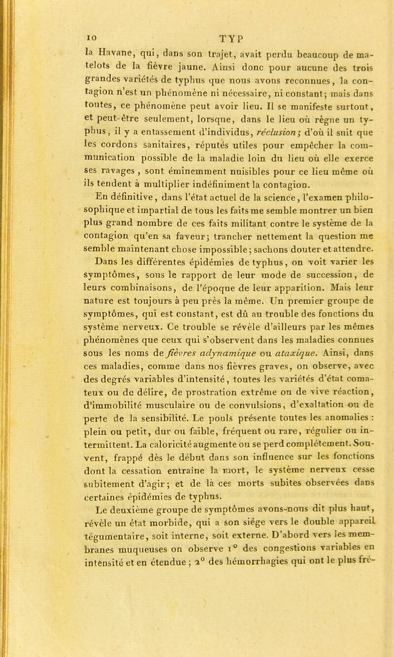 la Havane, qui, dans son trajet, avait perdu beaucoup de ma- telots de la fièvre jaune. Ainsi donc pour aucune des trois grandes variétés de typhus que nous avons reconnues, la con- tagion n'est un phénomène ni nécessaire, ni constant; mais dans toutes, ce phénomène peut avoir lieu. Il se manifeste surtout, et peut-être seulement, lorsque, dans le lieu où règne un ty- phus , il y a entassement d'individus, réclusion; d'où il suit que les cordons sanitaires, réputés utiles pour empêcher la com- munication possible de la maladie loin du lieu où elle exerce ses ravages , sont éminemment nuisibles pour ce lieu même où ils tendent à multiplier indéfiniment la contagion. En définitive, dans l'état actuel de la science, l'examen philo- sophique et impartial de tous les faits me semble montrer un bien plus grand nombre de ces faits militant contre le système de la contagion qu'en sa faveur; trancher nettement la question me semble maintenant chose impossible ; sachons douter et attendre. Dans les différentes épidémies de typhus, on voit varier les symptômes, sous le rapport de leur mode de succession, de leurs combinaisons, de l'époque de leur apparition. Mais leur nature est toujours à peu près la même. Un premier groupe de symptômes, qui est constant, est dû au trouble des fonctions du système nerveux. Ce trouble se révèle d'ailleurs par les mêmes phénomènes que ceux qui s'observent dans les maladies connues sous les noms de fièvres aelynamique ou ataxique. Ainsi, dans ces maladies, comme dans nos fièvres graves, on observe, avec des degrés variables d'intensité, toutes les variétés d'état coma- teux ou de délire, de prostration extrême on de vive réaction, d'immobilité musculaire ou de convulsions, d'exaltation ou de perte de la sensibilité. Le pouls présente toutes les anomalies : plein ou petit, dur ou faible, fréquent ou rare, régulier ou in- termittent. La caloricité augmente ou se perd complètement. Sou- vent, frappé dès le début dans son influence sur les fonctions dont la cessation entraîne la mort, le système nerveux cesse subitement d'agir; et de là ces morts subites observées dans certaines épidémies de typhus. Le deuxième groupe de symptômes avons-nous dit plus haut, révèle un état morbide, qui a son siège vers le double appareil tégumentaire, soit interne, soit externe. D'abord vers les mem- branes muqueuses on observe i° des congestions variables en intènsité et en étendue ; i° des héinorrhagies qui ont le plus fre-