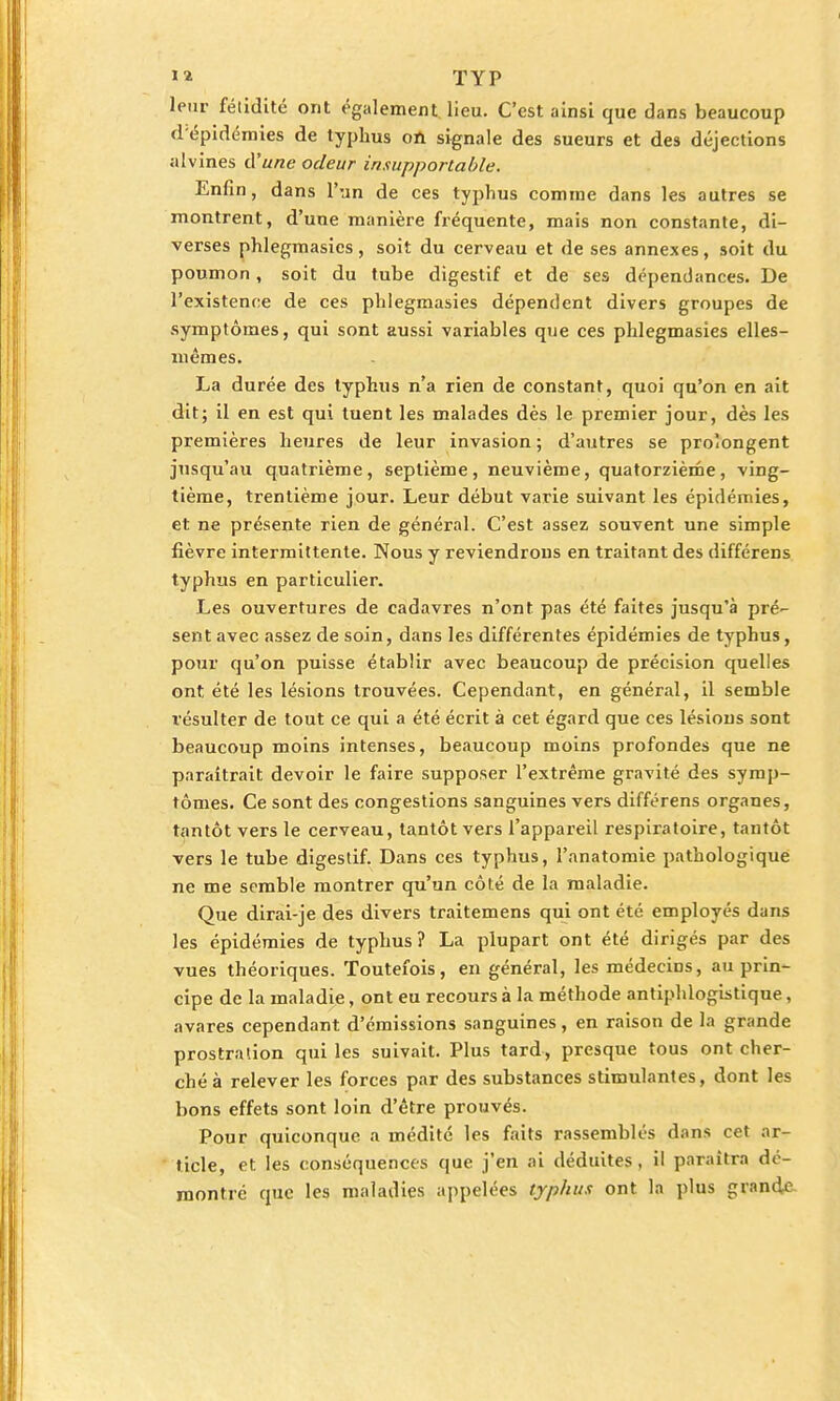 leur fétidité ont également lieu. C'est ainsi que dans beaucoup d'épidémies de typhus on signale des sueurs et des déjections alvines d'une odeur insupportable. Enfin, dans l'un de ces typhus comme dans les autres se montrent, d'une manière fréquente, mais non constante, di- verses phlegmasics, soit du cerveau et de ses annexes, soit du poumon , soit du tube digestif et de ses dépendances. De l'existence de ces phlegmasies dépendent divers groupes de symptômes, qui sont aussi variables que ces phlegmasies elles- mêmes. La durée des typhus n'a rien de constant, quoi qu'on en ait dit; il en est qui tuent les malades dès le premier jour, dès les premières heures de leur invasion ; d'autres se prolongent jusqu'au quatrième, septième, neuvième, quatorzième, ving- tième, trentième jour. Leur début varie suivant les épidémies, et ne présente rien de général. C'est assez souvent une simple fièvre intermittente. Nous y reviendrons en traitant des différens typhus en particulier. Les ouvertures de cadavres n'ont pas été faites jusqu'à pré- sent avec assez de soin, dans les différentes épidémies de typhus, pour qu'on puisse établir avec beaucoup de précision quelles ont été les lésions trouvées. Cependant, en général, il semble résulter de tout ce qui a été écrit à cet égard que ces lésions sont beaucoup moins intenses, beaucoup moins profondes que ne paraîtrait devoir le faire supposer l'extrême gravité des symp- tômes. Ce sont des congestions sanguines vers différens organes, tantôt vers le cerveau, tantôt vers l'appareil respiratoire, tantôt vers le tube digestif. Dans ces typhus, l'anatomie pathologique ne me semble montrer qu'un côté de la maladie. Que dirai-je des divers traitemens qui ont été employés dans les épidémies de typhus? La plupart ont été dirigés par des vues théoriques. Toutefois, en général, les médecins, au prin- cipe de la maladie, ont eu recours à la méthode antiphlogistique, avares cependant d'émissions sanguines, en raison de la grande prostration qui les suivait. Plus tard, presque tous ont cher- ché à relever les forces par des substances stimulantes, dont les bons effets sont loin d'être prouvés. Pour quiconque a médité les faits rassemblés dans cet ar- ticle, et les conséquences que j'en ai déduites, il paraîtra dé- montré que les maladies appelées typhus ont la plus grande