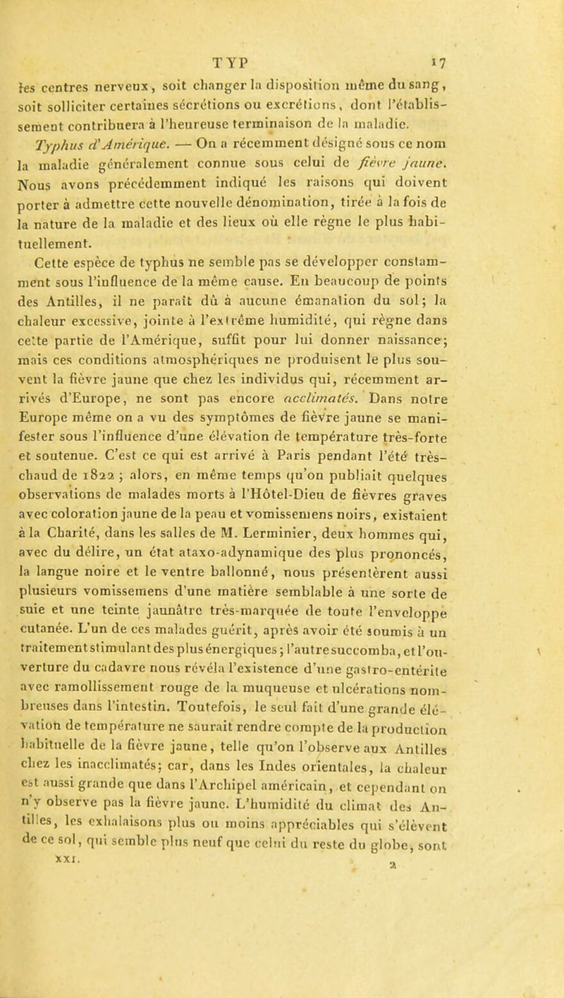 les centres nerveux, soit changer la disposition même du sang, soit solliciter certaines sécrétions ou excrétions, dont l'établis- sement contribuera à l'heureuse terminaison de la maladie. Typhus d'Amérique. — On a récemment désigné sous ce nom la maladie généralement connue sous celui de fièvre jaune. Nous avons précédemment indiqué les raisons qui doivent porter à admettre cette nouvelle dénomination, tirée à la fois de la nature de la maladie et des lieux où elle règne le plus habi- tuellement. Cette espèce de typhus ne semble pas se développer constam- ment sous l'influence de la même cause. En beaucoup de points des Antilles, il ne parait dû à aucune émanation du sol; la chaleur excessive, jointe à l'extrême humidité, qui règne dans cette partie de l'Amérique, suffit pour lui donner naissance; mais ces conditions atmosphériques ne produisent le plus sou- vent la fièvre jaune que chez les individus qui, récemment ar- rivés d'Europe, ne sont pas encore, acclimatés. Dans notre Europe même on a vu des symptômes de fièvre jaune se mani- fester sous l'influence d'une élévation de température très-forte et soutenue. C'est ce qui est arrivé à Paris pendant l'été très- chaud de 182a ; alors, en même temps qu'on publiait quelques observations de malades morts à l'Hôtel-Dieu de fièvres graves avec coloration jaune de la peau et vomissemens noirs, existaient à la Charité, dans les salles de M. Lerminier, deux hommes qui, avec du délire, un état ataxo-adynamique des plus prononcés, la langue noire et le ventre ballonné, nous présentèrent aussi plusieurs vomissemens d'une matière semblable à une sorte de suie et une teinte jaunâtre très-marquée de toute l'enveloppe cutanée. L'un de ces malades guérit, après avoir été soumis à un traitement stimulant des plus énergiques; l'autre succomba, et l'ou- verture du cadavre nous révéla l'existence d'une gastro-entérite avec ramollissement rouge de la muqueuse et ulcérations nom- breuses dans l'intestin. Toutefois, le seul fait d'une grande élé- vation de température ne saurait rendre compte de la production habituelle de la fièvre jaune, telle qu'on l'observe aux Antilles chez les inacclimatés; car, dans les Indes orientales, la chaleur est aussi grande que dans l'Archipel américain, et cependant on n'y observe pas la fièvre jaune. L'humidité du climat des An- tilles, les exhalaisons plus ou moins appréciables qui s'élèvent de ce sol, qui semble pins neuf que celui du reste du globe, sont