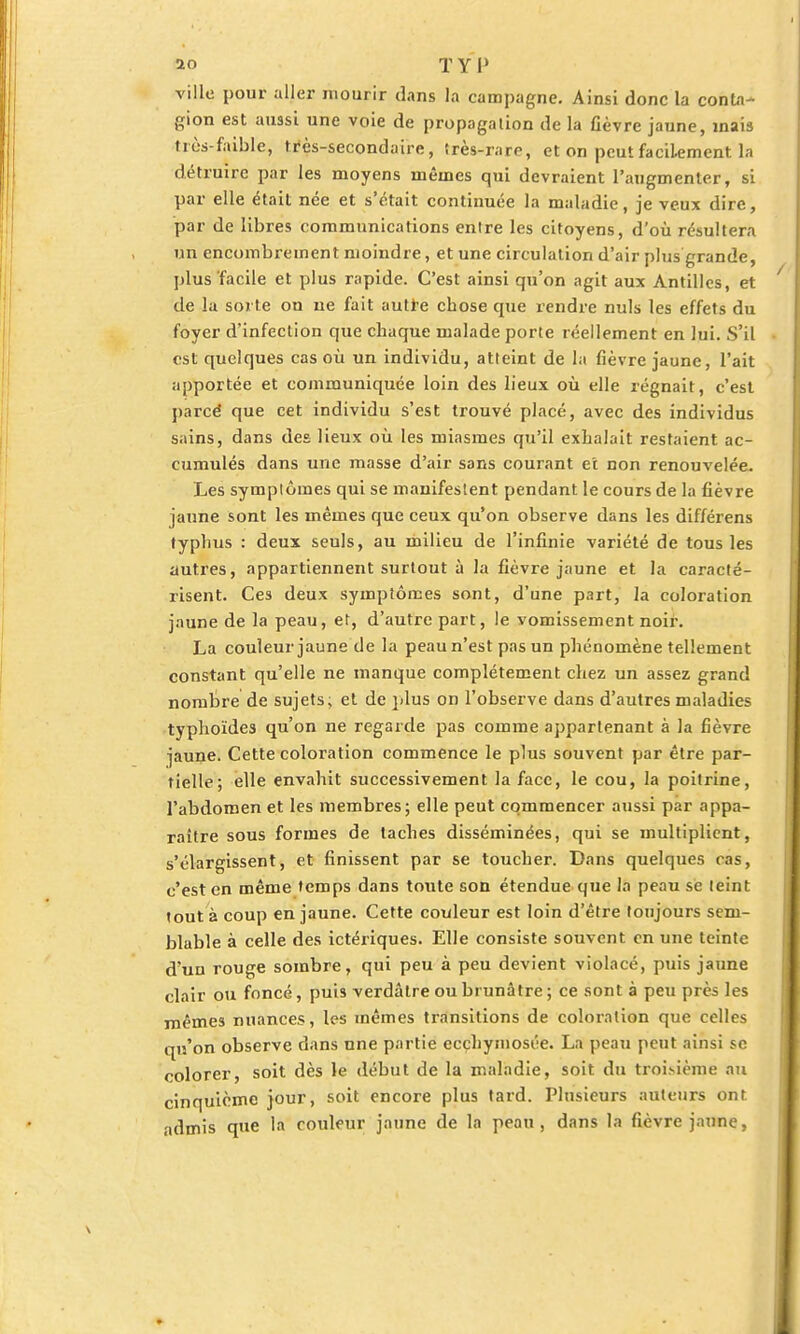 ao T Y P ville pour aller mourir dans la campagne. Ainsi donc la conta- gion est aussi une voie de propagation de la fièvre jaune, mais très-faible, tres-secondaire, très-rare, et on peut facilement la détruire par les moyens mêmes qui devraient l'augmenter, si par elle était née et s'était continuée la maladie, je veux dire, par de libres communications enlre les citoyens, d'où résultera un encombrement moindre, et une circulation d'air plus grande, plus facile et plus rapide. C'est ainsi qu'on agit aux Antilles, et de la sorte on ne fait autre chose que rendre nuls les effets du foyer d'infection que chaque malade porte réellement en lui. S'il est quelques cas où un individu, atteint de la fièvre jaune, l'ait apportée et communiquée loin des lieux où elle régnait, c'est parcé que cet individu s'est trouvé placé, avec des individus sains, dans des lieux où les miasmes qu'il exhalait restaient ac- cumulés dans une masse d'air sans courant et non renouvelée. Les symptômes qui se manifestent pendant le cours de la fièvre jaune sont les mêmes que ceux qu'on observe dans les différens typhus : deux seuls, au milieu de l'infinie variété de tous les autres, appartiennent surtout à la fièvre jaune et la caracté- risent. Ces deux symptômes sont, d'une part, la coloration jaune de la peau, et, d'autre part, le vomissement noir. La couleur jaune de la peau n'est pas un phénomène tellement constant qu'elle ne manque complètement chez un assez grand nombre de sujets, et de plus on l'observe dans d'autres maladies typhoïdes qu'on ne regarde pas comme appartenant à la fièvre jaune. Cette coloration commence le plus souvent par être par- tielle; elle envahit successivement la face, le cou, la poitrine, l'abdomen et les membres; elle peut commencer aussi par appa- raître sous formes de taches disséminées, qui se multiplient, s'élargissent, et finissent par se toucher. Dans quelques cas, c'est en même temps dans toute son étendue que la peau se teint tout à coup en jaune. Cette couleur est loin d'être toujours sem- blable à celle des ictériques. Elle consiste souvent en une teinte d'un rouge sombre, qui peu à peu devient violacé, puis jaune clair ou foncé, puis verdâtre ou brunâtre; ce sont à peu près les mêmes nuances, les mêmes transitions de coloration que celles qu'on observe dans nne partie ecçhymosée. La peau peut ainsi se colorer, soit dès le début de la maladie, soit du troisième au cinquième jour, soit encore plus tard. Plusieurs auteurs ont admis que la couleur jaune de la peau, dans la fièvre jaune,