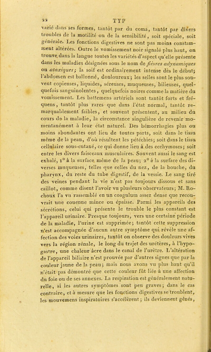 varié dans ses formes, tantôt par du coma, tantôt par divers troubles de la motilité ou de la sensibilité, soit spéciale, soit générale. Les fonctions digestives ne sont pas moins constam- ment altérées. Outre le vomissement noir signalé plus haut, on trouve, dans la langue toutes les variétés d'aspect qu'elle présente dans les maladies désignées sous le nom de fièvres adynamiques ou ataxiqu.es; la soif est ordinairement intense dès le début; l'abdomen est ballonné, douloureux; les selles sont le plus sou- vent copieuses, liquides, séreuses, muqueuses, bilieuses, quel- quefois sanguinolentes, quelquefois noires comme la matière du vomissement. Les battemens artériels sont tantôt forts et fré- quens, tantôt plus rares que dans l'état normal, tantôt re- marquablement faibles, et souvent présentent, au milieu du cours de la maladie, la circonstance singulière de revenir mo- mentanément à leur état naturel. Des bémorrliagies plus ou moins abondantes ont lieu de toutes parts, soit dans le tissu même de la peau, d'où résultent les pétéchies; soit dans le tissu cellulaire sous-cutané, ce qui donne lieu à des ecchymoses; soit entre les divers faisceaux musculaires. Souvent aussi le sang est exhalé, x° à la surface même de la peau; 2° à la surface des di- verses muqueuses, telles que celles du nez, de la bouche, du pharynx, du reste du tube digestif, de la vessie. Le sang tiré des veines pendant la vie n'est pas toujours dissous et sans caillot, comme disent l'avoir vu plusieurs observateurs; M. Ro- cheux l'a vu rassemblé en un coagulum assez dense que recou- vrait une couenne mince ou épaisse. Parmi les appareils des sécrétions, celui qui présente le trouble le plus constant est l'appareil urinaire. Presque toujours, vers une certaine période de la maladie, l'urine est supprimée; tantôt cette suppression n'est accompagnée d'aucun autre symptôme qui révèle une af- fection des voies urinaires, tantôt on observe des douleurs vives vers la région rénale, le long du trajet des urétères, à l'hypo- gastre, une chaleur acre dans le canal de l'urètre. L'altération de l'appareil biliaire n'est prouvée par d'autres signes que par la couleur jaune de la peau; mais nous avons vu plus haut qu'il n'était pas démontré que cette couleur fût liée à une affection du foie ou de ses annexes. La respiration est généralement natu- relle , si les autres symptômes sont peu graves ; dans le cas contraire, et à mesure que les fonctions digestives se troublent, les mouvemens inspiratoires s'accélèrent; ils deviennent gênés,