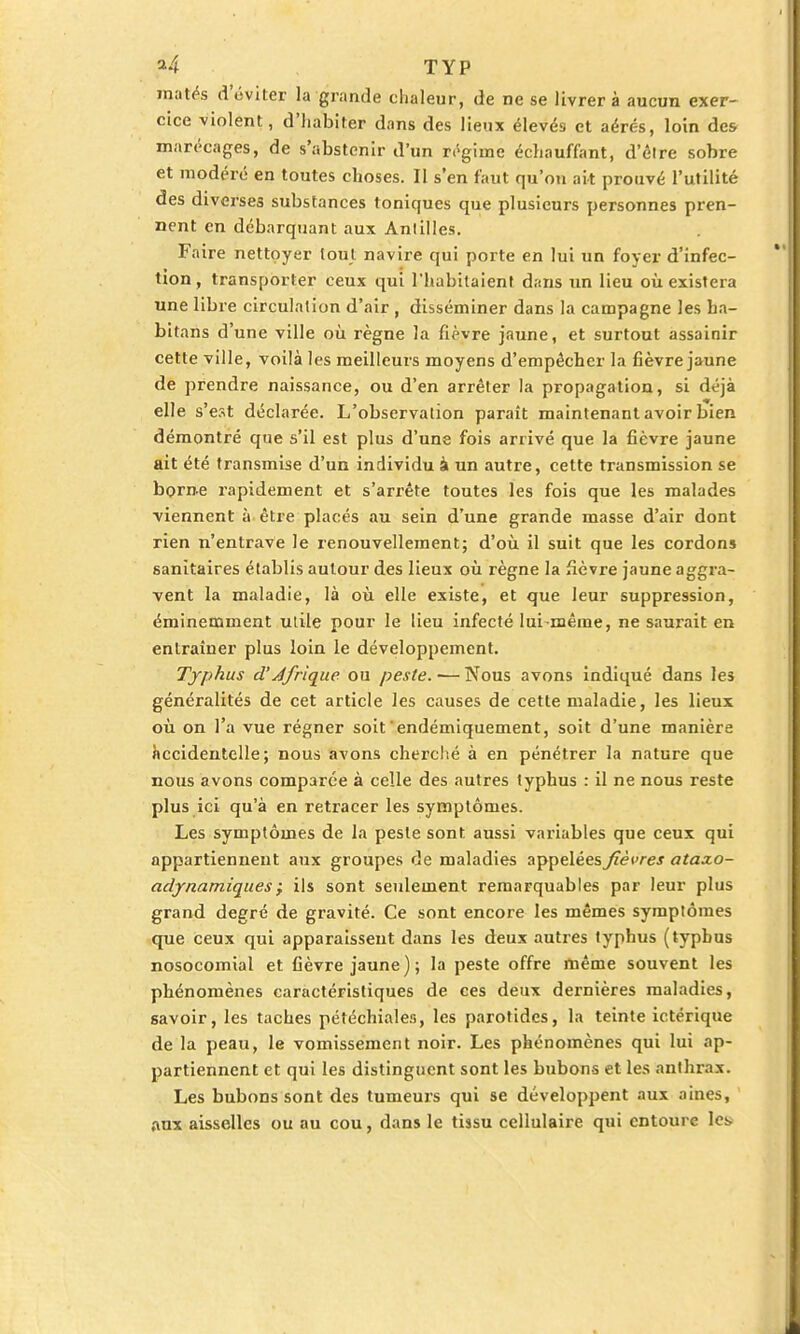 matés d'éviter la grande chaleur, de ne se livrera aucun exer- cice violent, d'habiter dans des lieux élevés et aérés, loin des marécages, de s'abstenir d'un régime échauffant, d'êlre sobre et modéré en toutes choses. Il s'en faut qu'on ait prouvé l'utilité des diverses substances toniques que plusieurs personnes pren- nent en débarquant aux Antilles. Faire nettoyer tout navire qui porte en lui un foyer d'infec- tion, transporter ceux qui l'habitaient dans un lieu où existera une libre circulation d'air , disséminer dans la campagne les ha- bitans d'une ville où règne la fièvre jaune, et surtout assainir cette ville, voilà les meilleurs moyens d'empêcher la fièvre jaune de prendre naissance, ou d'en arrêter la propagation, si déjà elle s'est déclarée. L'observation paraît maintenant avoir bien démontré que s'il est plus d'une fois arrivé que la fièvre jaune ait été transmise d'un individu à un autre, cette transmission se borne rapidement et s'arrête toutes les fois que les malades viennent à être placés au sein d'une grande masse d'air dont rien n'entrave le renouvellement; d'où il suit que les cordons sanitaires établis autour des lieux où règne la fièvre jaune aggra- vent la maladie, là où elle existe, et que leur suppression, éminemment utile pour le lieu infecté lui-même, ne saurait en entraîner plus loin le développement. Typhus d'Afrique ou peste. — Nous avons indiqué dans les généralités de cet article les causes de cette maladie, les lieux où on l'a vue régner soit'endémiquement, soit d'une manière accidentelle; nous avons cherché à en pénétrer la nature que nous avons comparée à celle des autres typhus : il ne nous reste plus ici qu'à en retracer les symptômes. Les symptômes de la peste sont aussi variables que ceux qui appartiennent aux groupes de maladies appelées^/?<?wej ataxo- adjnamiques; ils sont seulement remarquables par leur plus grand degré de gravité. Ce sont encore les mêmes symptômes que ceux qui apparaissent dans les deux autres typhus (typhus nosocomial et fièvre jaune) ; la peste offre même souvent les phénomènes caractéristiques de ces deux dernières maladies, savoir, les taches pétéchiales, les parotides, la teinte ictérique de la peau, le vomissement noir. Les phénomènes qui lui ap- partiennent et qui les distinguent sont les bubons et les anthrax. Les bubons sont des tumeurs qui se développent aux aines, aux aisselles ou au cou, dans le tissu cellulaire qui entoure les