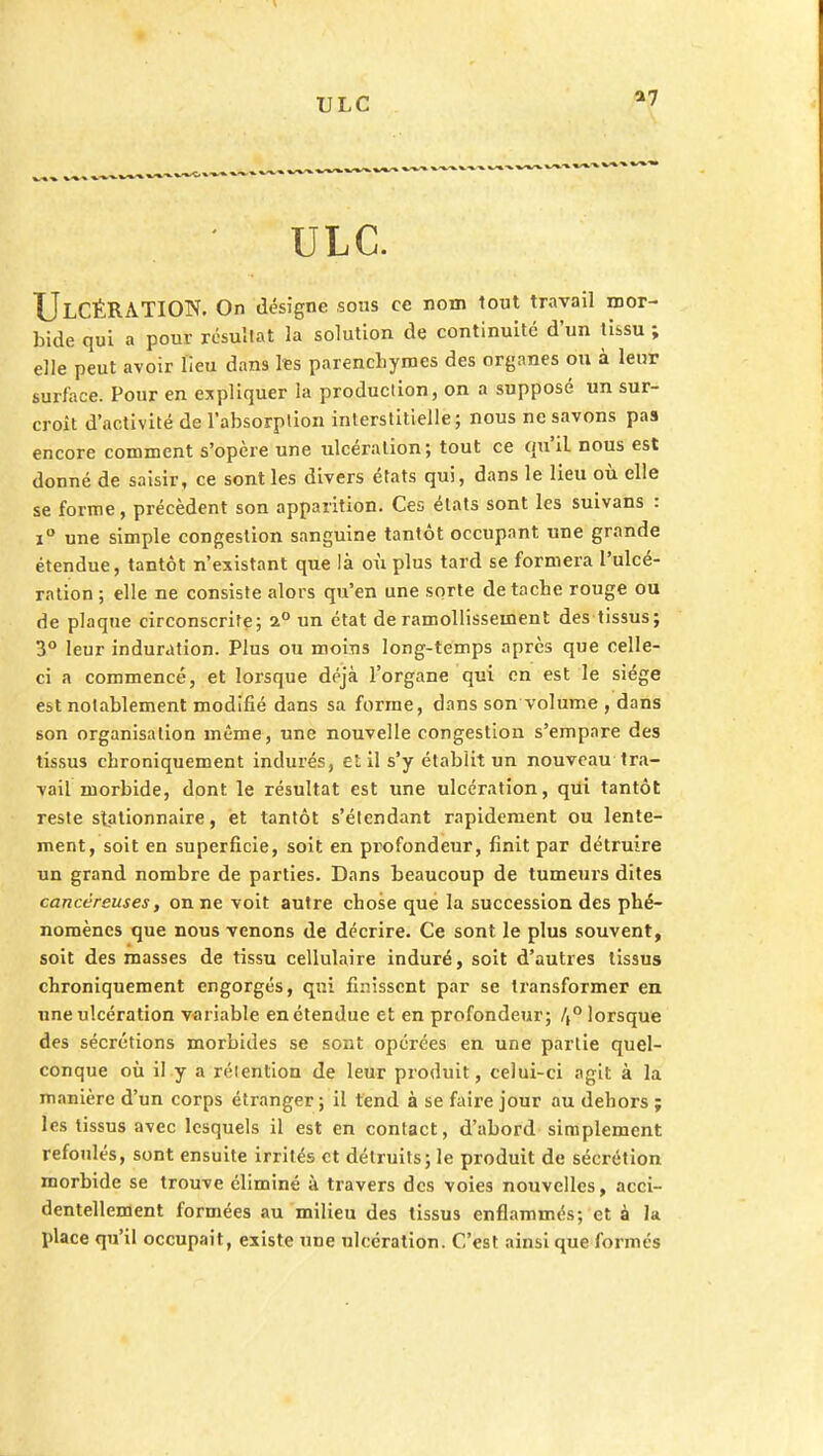 ULC a7 ULC. ULCÉRATION. On désigne sous ce nom tout travail mor- bide qui a pour résultat la solution de continuité d'un tissu ; elle peut avoir lieu dans les parenchymes des organes ou à leur surface. Pour en expliquer la production, on a supposé un sur- croît d'activité de l'absorption interstitielle; nous ne savons pas encore comment s'opère une ulcération; tout ce qu'il nous est donné de saisir, ce sont les divers états qui, dans le lieu où elle se forme, précèdent son apparition. Ces états sont les suivans : i° une simple congestion sanguine tantôt occupant une grande étendue, tantôt n'existant que là où plus tard se formera l'ulcé- ration ; elle ne consiste alors qu'en une sorte détache rouge ou de plaque circonscrite; 2° un état de ramollissement des tissus; 3° leur induration. Plus ou moins long-temps après que celle- ci a commencé, et lorsque déjà l'organe qui en est le siège est notablement modifié dans sa forme, dans son volume , dans son organisation même, une nouvelle congestion s'empare des tissus cbroniquement indurés, et il s'y établit un nouveau tra- vail morbide, dont le résultat est une ulcération, qui tantôt reste stationnaire, et tantôt s'étendant rapidement ou lente- ment, soit en superficie, soit en profondeur, finit par détruire un grand nombre de parties. Dans beaucoup de tumeurs dites cancéreuses, on ne voit autre chose que la succession des phé- nomènes que nous venons de décrire. Ce sont le plus souvent, soit des masses de tissu cellulaire induré, soit d'autres tissus chroniquement engorgés, qui finissent par se transformer en une ulcération variable en étendue et en profondeur; /,° lorsque des sécrétions morbides se sont opérées en une partie quel- conque où il y a rétention de leur produit, celui-ci agit à la manière d'un corps étranger; il tend à se faire jour au dehors ; les tissus avec lesquels il est en contact, d'abord simplement refoulés, sont ensuite irrités et détruits; le produit de sécrétion morbide se trouve éliminé à travers des voies nouvelles, acci- dentellement formées au milieu des tissus enflammés; et à la place qu'il occupait, existe ime ulcération. C'est ainsi que formés