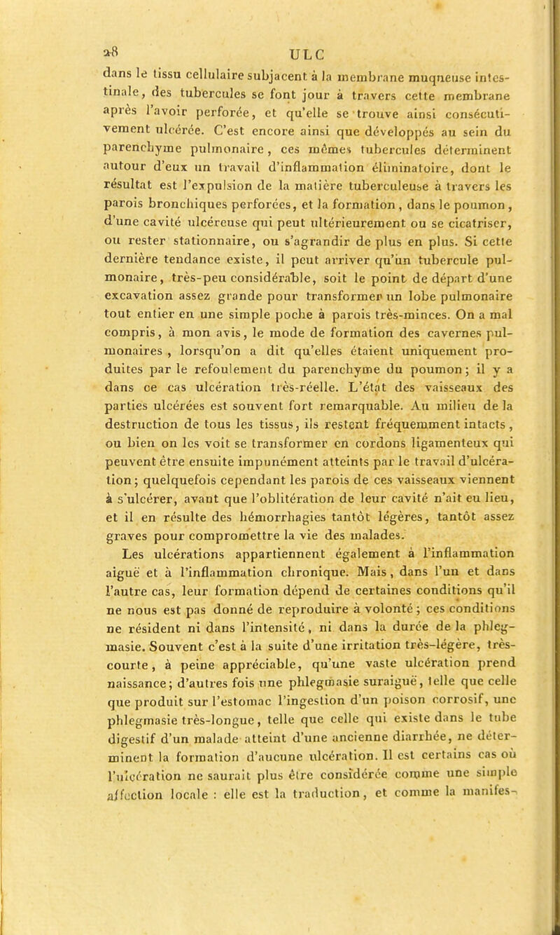 dans le tissu cellulaire subjacent à la membrane muqueuse intes- tinale, des tubercules se font jour à travers cette membrane après l'avoir perforée, et qu'elle se trouve ainsi consécuti- vement ulcérée. C'est encore ainsi que développés au sein du parenchyme pulmonaire, ces mômes tubercules déterminent autour d'eux un travail d'inflammation éliminatoire, dont le résultat est l'expulsion de la matière tuberculeuse à travers les parois bronchiques perforées, et la formation , dans le poumon , d'une cavité ulcéreuse qui peut ultérieurement ou se cicatriser, ou rester stationnaire, ou s'agrandir déplus en plus. Si cette dernière tendance existe, il peut arriver qu'un tubercule pul- monaire, très-peu considérable, soit le point de départ d'une excavation assez grande pour transformer un lobe pulmonaire tout entier en une simple poche à parois très-minces. On a mal compris, à mon avis, le mode de formation des cavernes pul- monaires , lorsqu'on a dit qu'elles étaient uniquement pro- duites par le refoulement du parenchyme du poumon; il y a dans ce cas ulcération très-réelle. L'état des vaisseaux des parties ulcérées est souvent fort remarquable. Au milieu de la destruction de tous les tissus, ils restent fréquemment intacts , ou bien on les voit se transformer en cordons ligamenteux qui peuvent être ensuite impunément atteints par le travail d'ulcéra- tion; quelquefois cependant les parois de ces vaisseaux viennent k s'ulcérer, avant que l'oblitération de leur cavité n'ait eu lieu, et il en résulte des hémorrhagies tantôt légères, tantôt assez graves pour compromettre la vie des malades. Les ulcérations appartiennent également à l'inflammation aiguë et à l'inflammation chronique. Mais, dans l'uu et dans l'autre cas, leur formation dépend de certaines conditions qu'il ne nous est pas donné de reproduire à volonté; ces conditions ne résident ni dans l'intensité, ni dans la durée de la phleg- înasie. Souvent c'est à la suite d'une irritation très-légère, très- courte , à peine appréciable, qu'une vaste ulcération prend naissance; d'autres fois une phlegmasie suraiguè', telle que celle que produit sur l'estomac l'ingestion d'un poison corrosif, une phlegmasie très-longue, telle que celle qui existe dans le tube digestif d'un malade atteint d'une ancienne diarrhée, ne déter- minent la formation d'aucune ulcération. Il est certains cas où l'ulcération ne saurait plus être considérée comme une simple a/feelion locale : elle est la traduction, et comme la manifes-