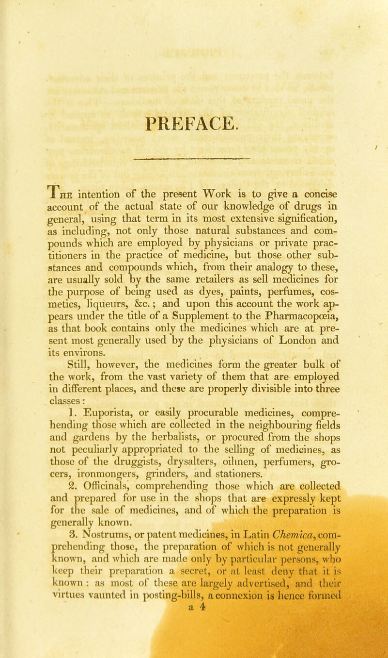 PREFACE. The intention of the present Work is to give a concise account of the actual state of our knowledge of drugs in general, using that term in its most extensive signification, as including, not only those natural substances and com- pounds which are employed by physicians or private prac- titioners in the practice of medicine, but those other sub- stances and compounds which, from their analogy to these, are usually sold by the same retailers as sell medicines for the purpose of bemg used as dyes, paints, perfumes, cos- metics, liqueurs, &c.; and upon this account the work ap- pears under the title of a Supplement to the Pharmacopoeia, as that book contains only the medicines which are at pre- sent most generally used by the physicians of London and its environs. Still, however, the medicines form the greater bulk of the work, from the vast variety of them that are employed in different places, and these are properly divisible into three classes: 1. Euporista, or easily procurable medicines, compre- hending those which are collected in the neighbouring fields and gardens by the herbalists, or procured from the shops not peculiarly appropriated to the selling of medicines, as those of the druggists, drysalters, oilmen, perfumers, gro- cers, ironmongers, grinders, and stationers. 2. Officinals, comprehending those which are collected and prepared for use in the shops that are expressly kept for the sale of medicines, and of which the preparation is generally known. 3. Nostrums, or patent medicines, in Latin Chemica, com- prehending those, the preparation of which is not generally known, and which are made only by particular persons, who keep their preparation a secret, or al least deny that ii is known: as most of these arc largely advertised, and thek virtues vaunted in posting-bills, a connexion is hence formed a 4