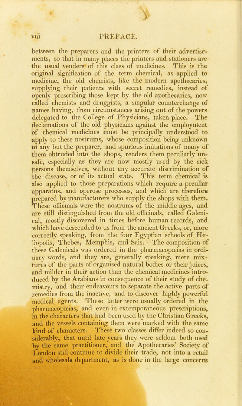 between the preparers and the printers of their advertise- ments, so that in many places the printers and stationers are the usual venders of this class of medicines. This is the original signification of the term chemical, as applied to medicine, the old chemists, like the modern apothecaries, supplying their patients with secret remedies, instead of openly prescribing those kept by the old apothecaries, now called chemists and druggists, a singular counterchange of names having, from circumstances arising out of the powers delegated to the College of Physicians, taken place. The declamations of the old physicians against the employment of chemical medicines must be principally understood to apply to these nostrums, whose composition being unknown td any but the preparer, and spurious imitations of many of them obtruded into the shops, renders them peculiarly un- safe, especially as they are now mostly used by the sick persons themselves, without any accurate discrimination of the disease, or of its actual state. This term chemical is also applied to those preparations which require a peculiar apparatus, and operose processes, and which are therefore prepared by manufacturers who supply the shops with them. These officinals were the nostrums of the middle ages, and are still distinguished from the old officinals, called Galeni- cal, mostly discovered in times before human records, and which have descended to us from the ancient Greeks, or, more correctly speaking, from the four Egyptian schools of He- liopolis, Thebes, Memphis, and Sais. ■ The composition of these Galenicals was ordered in the pharmacopoeias in ordi- nary words, and they are, generally speaking, mere mix- tures of the parts of organised natural bodies or their juices, and milder in their action than the chemical medicines intro- duced by the Arabians in consequence of their study of che- mistry, and their endeavours to separate the active parts of remedies from the inactive, and to discover highly powerful medical agents. These latter were usually ordered in the pharmacopoeias, and even in extemporaneous prescriptions, in the characters that had been used by the Christian Greeks, and the vessels containing them were marked with the same kind of characters. These two classes differ indeed so con- siderably, that until late years they were seldom both used by the same practitioner, and the Apothecai*ies'> Society of London still continue to divide their trade, not into a retail and wholesale department, as is done in the large concerns