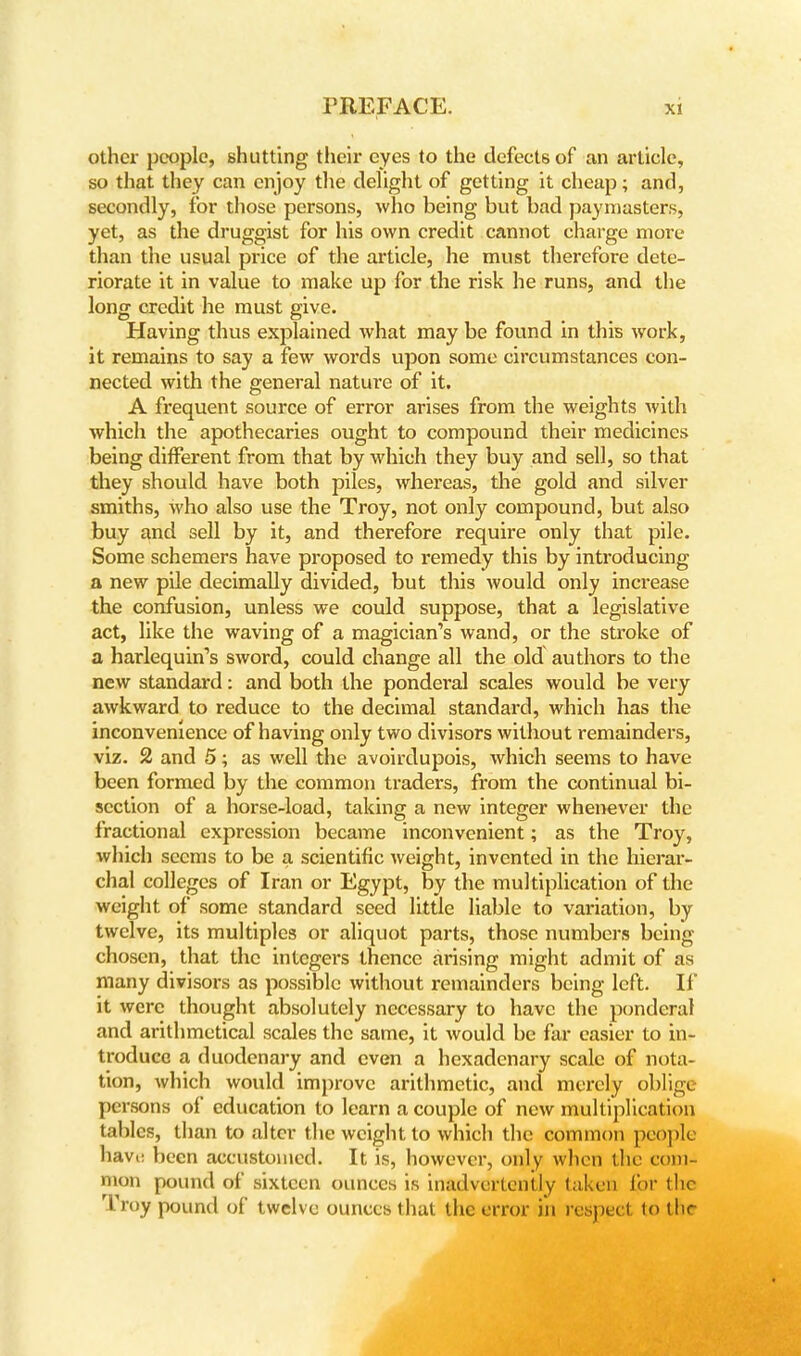 other people, shutting their eyes to the defeetsof an article, so that they can enjoy the delight of getting it cheap; and, secondly, for those persons, who being but bad paymasters, yet, as the druggist for his own credit cannot charge more than the usual price of the article, he must therefore dete- riorate it in value to make up for the risk he runs, and the long credit he must give. Having thus explained what may be found in this work, it remains to say a few words upon some circumstances con- nected with the general nature of it. A frequent source of error arises from the weights with which the apothecaries ought to compound their medicines being different from that by which they buy and sell, so that they should have both piles, whereas, the gold and silver smiths, who also use the Troy, not only compound, but also buy and sell by it, and therefore require only that pile. Some schemers have proposed to remedy this by introducing a new pile decimally divided, but this would only increase the confusion, unless we could suppose, that a legislative act, like the waving of a magician's wand, or the stroke of a harlequin's sword, could change all the old authors to the new standard: and both the ponderal scales would be very awkward to reduce to the decimal standard, which has the inconvenience of having only two divisors without remainders, viz. 2 and 5; as well the avoirdupois, which seems to have been formed by the common traders, from the continual bi- section of a horse-load, taking a new integer whenever the fractional expression became inconvenient; as the Troy, which seems to be a scientific weight, invented in the hierar- chal colleges of Iran or Egypt, by the multiplication of the weight of some standard seed little liable to variation, by twelve, its multiples or aliquot parts, those numbers being- chosen, that the integers thence arising might admit of as many divisors as possible without remainders being left. II it were thought absolutely necessary to have the ponderal and arithmetical scales the same, it would be far easier to in- troduce a duodenary and even a hexadenary scale of nota- tion, which would improve arithmetic, and merely oblige persons of education to learn a couple of new multiplication tables, than to alter the weight to which the common people have been accustomed. It is, however, only when the com- mon pound of sixteen ounces is inadvertently taken for the Troy pound of twelve ounces that the error in respect to tlir