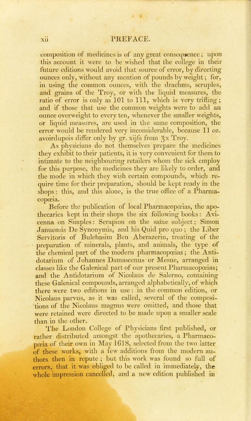 composition of medicines is of any great consequence; upon this account it were to be wished that the college in their future editions would avoid that source of error, by directing ounces only, without any mention of pounds by weight; for, in using the common ounces, with the drachms, scruples, and grains of the Troy, or with the liquid measures, the ratio of error is only as 101 to 111, which is very trifling; and if those that use the common weights were to add an ounce overweight to every ten, Avhenever the smaller weights, or liquid measures, are used in the same composition, the error would be rendered very inconsiderable, because 11 oz. avoirdupois differ only by gr. xijfs from ^x Troy. As physicians do not themselves prepare the medicines they exhibit to their patients, it is very convenient for them to intimate to the neighbouring retailers whom the sick employ for this purpose, the medicines they are likely to order, and the mode in which they wish certain compounds, which re- quire time for their preparation, should be kept ready in the shops: this, and this alone, is the true office of a Pharma- copoeia. Before the publication of local Pharmacopoeias, the apo- thecaries kept in their shops the six following books: Avi- cenna on Simples: Serapion on the same subject; Simon Januensis De Synonymis, and his Quid pro quo ; the Liber Servitoris of Bulchasim Ben Aberazerin, treating of the preparation of minerals, plants, and animals, the type of the chemical part of the modern pharmacopoeias; the Anti- dotarium of Johannes Damascenus or Mesue, arranged in classes like the Galenical part of our present Pharmacopoeias; and the Antidotarium of Nicolaus de Salerno, containing these Galenical compounds, arranged alphabetically, of which there were two editions in use: in the common edition, or Nicolaus parvus, as it was called, several of the composi- tions of the Nicolaus magnus were omitted, and those that were retained were directed to be made upon a smaller scale than in the other. The London College of Physicians first published, or rather distributed amongst the apothecaries, a Pharmaco- poeia of their own in May 1G18, selected from the two latter of these works, with a few additions from the modern au- thors then in repute ; but this work was found so full of errors, that it was obliged to be called in immediately, the whole impression cancelled, and a new edition published in