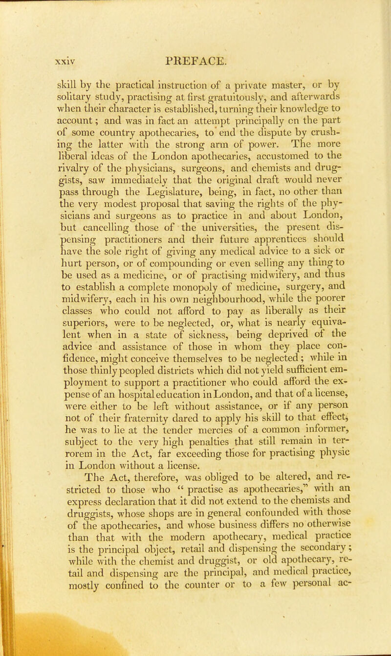 skill by the practical instruction of a private master, or by solitary study, practising at first gratuitously, and afterwards when their character is established, turning their knowledge to account; and was in fact an attempt principally cn the part of some country apothecaries, to end the dispute by crush- ing the latter with the strong arm of power. The more liberal ideas of the London apothecaries, accustomed to the rivalry of the physicians, surgeons, and chemists and drug- gists, saw immediately that the original draft would never pass through the Legislature, being, in fact, no other than the very modest proposal that saving the rights of the phy- sicians and surgeons as to practice in and about London, but cancelling those of the universities, the present dis- pensing practitioners and their future apprentices should have the sole right of giving any medical advice to a sick or hurt person, or of compounding or even selling any thing to be used as a medicine, or of practising midwifery, and thus to establish a complete monopoly of medicine, surgery, and midwifery, each in his own neighbourhood, while the poorer classes who could not afford to pay as liberally as their superiors, were to be neglected, or, what is nearly equiva- lent when in a state of sickness, being deprived of the advice and assistance of those in whom they place con- fidence, might conceive themselves to be neglected; while in those thinly peopled districts which did not yield sufficient em- ployment to support a practitioner who could afford the ex- pense of an hospital education in London, and that of a license, were either to be left without assistance, or if any person not of their fraternity dared to apply his skill to that effect, he was to lie at the tender mercies of a common informer, subject to the very high penalties that still remain in ter- rorem in the Act, far exceeding those for practising physic in London without a license. The Act, therefore, was obliged to be altered, and re- stricted to those who  practise as apothecaries,1' with an express declaration that it did not extend to the chemists and druggists, whose shops are in general confounded with those of the apothecaries, and whose business differs no otherwise than that with the modern apothecary, medical practice is the principal object, retail and dispensing the secondary; while with the chemist and druggist, or old apothecary, re- tail and dispensing are the principal, and medical practice, mostly confined to the counter or to a few personal ac-