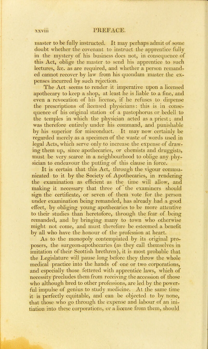 master to be fully instructed. It may perhaps admit of some doubt whether the covenant to instruct the apprentice fully in the mystery of his business does not, in consequence of this Act, oblige the master to send his apprentice to such lectures, &c. as are required, and whether a person remand- ed cannot recover by law from his quondam master the ex- penses incurred by such rejection. The Act seems to render it imperative upon a licensed apothecary to keep a shop, at least he is liable to a fine, and even a revocation of his license, if he refuses to dispense the prescriptions of licensed physicians: this is in conse- quence of his original station of a pastophorus or bedell to the temples in which the physician acted as a priest; and was therefore entirely under his command, and punishable by his superior for misconduct. It may now certainly be regarded merely as a specimen of the waste of words used in legal Acts, which serve only to increase the expense of draw- ing them up, since apothecaries, or chemists and druggists, must be very scarce in a neighbourhood to oblige any phy- sician to endeavour the putting of this clause in force. It is certain that this Act, through the vigour commu- nicated to it by the Society of Apothecaries, in rendering the examination as efficient as the time will allow, and making it necessary that three of the examiners should sign the certificate, or seven of them vote for the person under examination being remanded, has already had a good effect, by obliging young apothecaries to be more attentive to their studies than heretofore, through the fear of being remanded, and by bringing many to town who otherwise might not come, and must therefore be esteemed a benefit by all who have the honour of the profession at heart. As to the monopoly contemplated by its original pro- posers, the surgeon-apothecaries (as they call themselves in imitation of their Scottish brethren), it is most probable that the Legislature will pause long before they throw the whole medical practice into the hands of one or two corporations, and especially those fettered with apprentice laws, which of necessity precludes them from receiving the accession of those who although bred to other professions, are led by the power- ful impulse of genius to study medicine. At the same time it is perfectly equitable, and can be objected to by none, that those who go through the expense and labour of an ini- tiation into these corporations, or a license from them, should