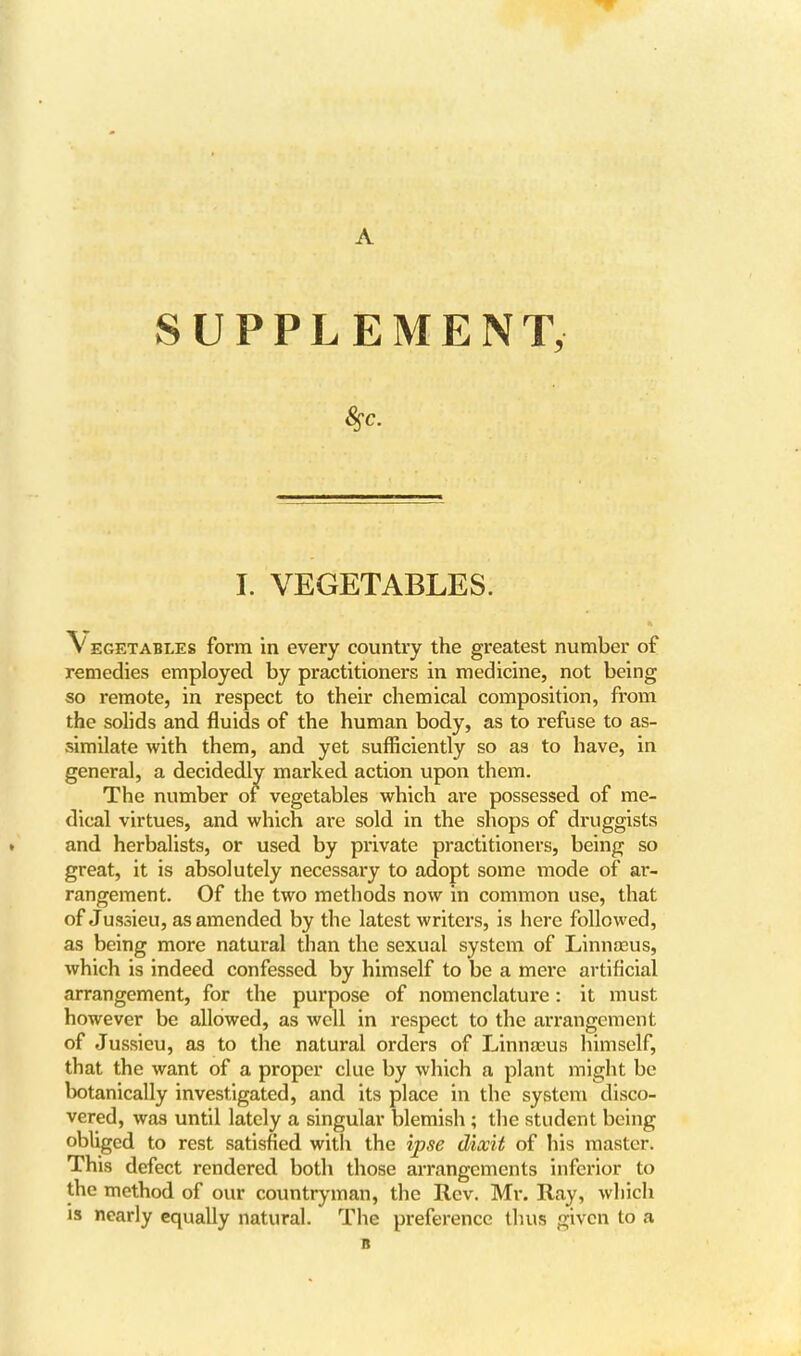 A SUPPLEMENT, I. VEGETABLES. Vegetables form in every country the greatest number of remedies employed by practitioners in medicine, not being so remote, in respect to their chemical composition, from the solids and fluids of the human body, as to refuse to as- similate with them, and yet sufficiently so as to have, in general, a decidedly marked action upon them. The number of vegetables which are possessed of me- dical virtues, and which are sold in the shops of druggists and herbalists, or used by private practitioners, being so great, it is absolutely necessary to adopt some mode of ar- rangement. Of the two methods now in common use, that of Jussieu, as amended by the latest writers, is here followed, as being more natural than the sexual system of Linnaeus, which is indeed confessed by himself to be a mere artificial arrangement, for the purpose of nomenclature: it must however be allowed, as well in respect to the arrangement of Jussieu, as to the natural orders of Linnasus himself, that the want of a proper clue by which a plant might be botanically investigated, and its place in the system disco- vered, was until lately a singular blemish ; the student being obliged to rest satisfied with the ipse dixit of his master. This defect rendered both those arrangements inferior to the method of our countryman, the Rev. Mi-. Ray, which is nearly equally natural. The preference thus given to a ■