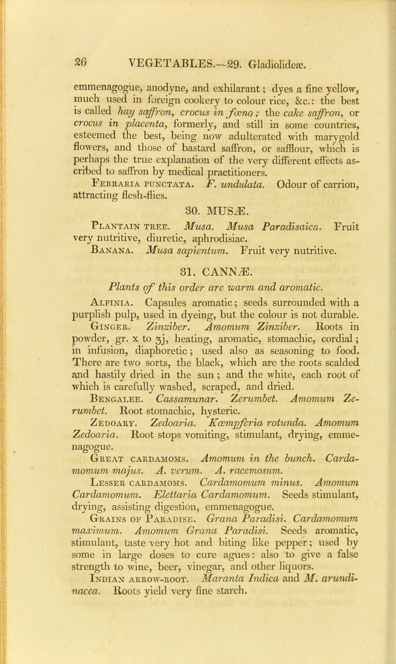 emmenagogue, anodyne, and exhilarant; dyes a fine yellow, much used in foreign cookery to colour rice, &c.: the best is called hay saffron, crocus in fceno; the cake saffron, or crocus in placenta, formerly, and still in some countries, esteemed the best, being now adulterated with marygold flowers, and those of bastard saffron, or safflour, which is perhaps the true explanation of the very different effects as- cribed to saffron by medical practitioners. Ferraria punctata. F. undulata. Odour of carrion, attracting flesh-flies. 30. MUSiE. Plantain tree. Musa. Musa Paradisaica. Fruit very nutritive, diuretic, aphrodisiac. Banana. Musa sapientum. Fruit very nutritive. 31. CANNyE. Plants of this order are warm and aromatic. Alpinia. Capsules aromatic; seeds surrounded with a purplish pulp, used in dyeing, but the colour is not durable. Ginger. Zinziber. Amomum Zinziber. Roots in powder, gr. x to gj, heating, aromatic, stomachic, cordial; in infusion, diaphoretic; used also as seasoning to food. There are two sorts, the black, which are the roots scalded and hastily dried in the sun; and the white, each root of which is carefully washed, scraped, and dried. Bengalee. Cassamunar. Zerumbet. Amomum Ze- rumbet. Root stomachic, hysteric. Zedoary. Zedoaria. Kxmpferia rotunda. Amomum Zedoaria. Root stops vomiting, stimulant, drying, emme- nagogue. Great cardamoms. Amomum in tlie bunch. Carda- momum majus. A. verum. A. racemosum. Lesser cardamoms. Cardamomum minus. Amomum Cardamomum. Elettaria Cardamomum. Seeds stimulant, drying, assisting digestion, emmenagogue. Grains of Paradise. Grana Paradisi. Cardamomum maximum. Amomum Grana Paradisi. Seeds aromatic, stimulant, taste very hot and biting like pepper; used by some in large doses to cure agues: also to give a false strength to wine, beer, vinegar, and other liquors. Indian arrow-root. Maranta Indica and M. arundi- nacea. Roots yield very fine starch.