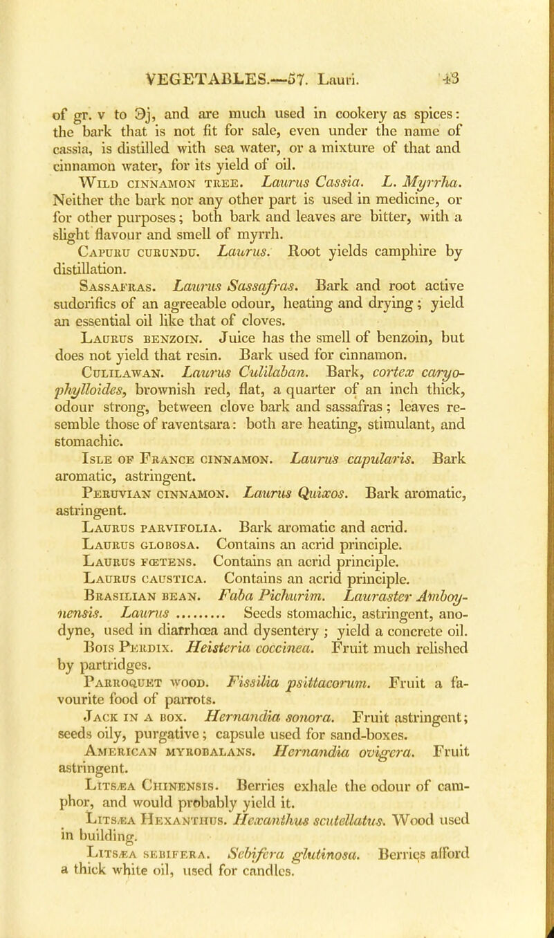 of gr. v to 3j, and are much used in cookery as spices: the bark that is not fit for sale, even under the name of cassia, is distilled with sea water, or a mixture of that and cinnamon water, for its yield of oil. Wild cinnamon tree. Laurus Cassia. L. Myrrha. Neither the bark nor any other part is used in medicine, or for other purposes; both bark and leaves are bitter, with a slight flavour and smell of myrrh. Caburu curundu. Laiirus. Root yields camphire by distillation. Sassafras. Laurus Sassafras. Bark and root active sudoi'ifics of an agreeable odour, heating and drying; yield an essential oil like that of cloves. Laurus benzoin. Juice has the smell of benzoin, but does not yield that resin. Bark used for cinnamon. Citlilawan. Laurus Culilaban. Bark, cortex caryo- pJiylloides, brownish red, flat, a quarter of an inch thick, odour strong, between clove bark and sassafras; leaves re- semble those of raventsara: both are heating, stimulant, and stomachic. Isle of France cinnamon. Laurus capularis. Bark aromatic, astringent. Peruvian cinnamon. Laurus Quixos. Bark aromatic, astringent. Laurus parvifolia. Bark aromatic and acrid. Laurus globosa. Contains an acrid principle. Laurus fcetens. Contains an acrid principle. Laurus caustica. Contains an acrid principle. Brasilian bean. Faba Pichurim. Lauraster Aniboy- nensis. Laurus Seeds stomachic, astringent, ano- dyne, used in diarrhoea and dysentery ; yield a concrete oil. Bois Perdix. Heisteria coccinea. Fruit much relished by partridges. Parroquet wood. Fissilia psittacorum. Fruit a fa- vourite food of paiTots. Jack in a box. Hernandia sonora. Fruit astringent; seeds oily, purgative; capsule used for sand-boxes. American myrobalans. Hernandia ovigcra. Fruit astringent. Litsvea Chinensis. Berries exhale the odour of cam- phor, and would probably yield it. Lits,ea Hexanthus. Llexanthus scutellatus. Wood used in building. Lits^a sebifera. Sebifcra glutinosa. Berries afford a thick white oil, used for candles.