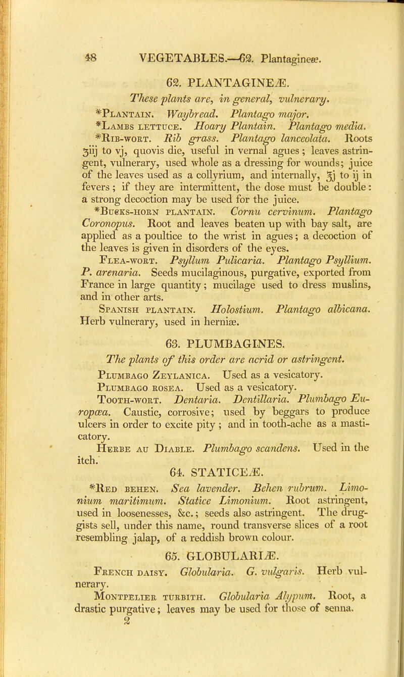 62. PLANTAGINEEE. These plants are, in general, vulnerary. ^Plantain. Waybread. Plantago major. *Lambs lettuce. Hoary Plantain. Plantago media. *Rib-wort. Rib grass. Plantago lanceolata. Roots giij to vj, quovis die, useful in vernal agues; leaves astrin- gent, vulnerary, used whole as a dressing for wounds; juice of the leaves used as a collyrium, and internally, to ij m fevers; if they are intermittent, the dose must be double: a strong decoction may be used for the juice. *Bu6ks-horn plantain. Cornu cervinum. Plantago Coronopus. Root and leaves beaten up with bay salt, are applied as a poultice to the wrist in agues; a decoction of the leaves is given in disorders of the eyes. Flea-wort. Psyllum Pulicaria. Plantago Psyllium. P. arenaria. Seeds mucilaginous, purgative, exported from France in large quantity; mucilage used to dress muslins, and in other arts. Spanish plantain. Holostium. Plantago albicana. Herb vulnerary, used in herniae. 63. PLUMBAGINES. The plants of this order are acrid or astringent. Plumbago Zeylanica. Used as a vesicatory. Plumbago rosea. Used as a vesicatory. Tooth-wort. Dentaria. Dentillaria. Plumbago Eu- ropaea. Caustic, corrosive; used by beggars to produce ulcers in order to excite pity ; and in tooth-ache as a masti- catory. Herbe au Diable. Plumbago scandens. Used in the itch. 64. STATICE.E. *Red behen. Sea lavender. Behen rubrum. Limo- nium maritimum. Statice Limonium. Root astringent, used in loosenesses, &c.; seeds also astringent. The drug- gists sell, under this name, round transverse slices of a root resembling jalap, of a reddish brown colour. 65. GLOBULARIA. French daisy. Globularia. G. vulgaris. Herb vul- nerary. Montpelier turbith. Globularia Alypum. Root, a drastic purgative; leaves may be used for those of senna. 2
