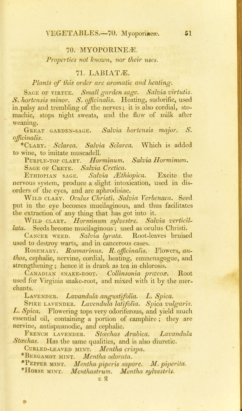 70. MYOPORINE/E. Properties not knozon, nor their uses. 71. LABIATE. Plants of this order are aromatic and heating. Sage of virtue. Small garden sage. Salvia virtutis. S. Juortensis minor. S. officinalis. Heating, sudorific, used in palsy and trembling of the nerves; it is also cordial, sto- machic, stops night sweats, and the flow of milk after weaning. Great garden-sage. Salvia hortensis major. S. officinalis. *Clary. Sclarea. Salvia Sclarea. Which is added to wine, to imitate muscadell. Purple-top clary. Horminum. Salvia Horminum. Sage of Crete. Salvia Cretica. Ethiopian sage. Salvia JEthiopica. Excite the nervous system, produce a slight intoxication, used in dis- orders of the eyes, and are aphrodisiac. Wild clary. Oculus Christi. Salvia Verbenaca. Seed put in the eye becomes mucilaginous, and thus facilitates the extraction of any thing that has got into it. Wild clary. Horminum sylvestre. Salvia verticil- lata. Seeds become mucilaginous; used as oculus Christi. Cancer weed. Salvia lyrata. Root-leaves bruised used to destroy warts, and in cancerous cases. Rosemary. Rosmarinus. R. officinalis. Flowers, an- tlios, cephalic, nervine, cordial, heating, emmenagogue, and strengthening; hence it is drank as tea in chlorosis. Canadian snake-root. Collinsonia precox. Root used for Virginia snake-root, and mixed with it by the mer- chants. Lavender. Lavandula angustifolia. L. Spica. Spike lavender. Lavendula latifblia. Spica vulgaris. L. Spica. Flowering tops very odoriferous, and yield much essential oil, containing a portion of camphire; they are nervine, antispasmodic, and cephalic. French lavender. StoecJias Arabica. Lavandula Staschas. Has the same qualities, and is also diuretic. Curled-leaved mint. Mentha crispa. *Bergamot mint. Mentha odorata. *Pepper mint. Mentha piperis sapore. M. piperita. *Horsk. mint. Ment/uistrum. Mentha sylvestrls.