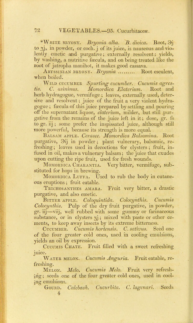 *White bryony. Bryonia alba. B. clioica. Root, 3j to 3J, in powder, or coch. j of its juice, is nauseous and vio- lently emetic and purgative; externally resolvent: yields, by washing, a nutritive fsecula, and on being treated like the root of jatropha manihot, it makes good cassava. Abyssinian bryony. Bryonia Root esculent, when boiled. Wild cucumber Spurting cucumber. Cucumis agres- tis. C. asininus. Momordica Elaterium. Root and herb hydragogue, vermifuge ; leaves, externally used, deter- sive and resolvent; juice of the fruit a very violent hydra- gogue ; faecula of this juice prepared by settling and pouring off the supernatant liquor, elaterium, milder, but still .pur- gative from the remains of the juice left in it; dose, gr. fs to gr. iij ; some prefer the inspissated juice, although still more powerful, because its strength is more equal. Balsam apple. Cerasee. Momordica Balsamina. Root purgative, 3ij in powder; plant vulnerary, balsamic, re- freshing ; leaves used in decoctions for clysters; fruit, in- fused in oil, makes a vulnerary balsam; the juice that exudes upon cutting the ripe fruit, used for fresh wounds. Momordica Charantia. Very bitter, vermifuge, sub- stituted for hops in brewing. Momordica Luffa. Used to rub the body in cutane- ous eruptions; fruit eatable. Trichosanthes amara. Fruit very bitter, a drastic purgative, and also emetic. Bitter apple. Coloquintida. Colocynthis. Cucumis Colocynthis. Pulp of the dry fruit purgative, in powder, gr. iij—viij, well rubbed with some gummy or farinaceous substance, or in clysters 3j ; mixed with paste or other ce- ments, to keep away insects by its extreme bitterness. Cucumber. Cucumis hortensis. C. sativus. Seed one of the four greater cold ones, used in cooling emulsions, yields an oil by expression. Cucumis Chate. Fruit filled with a sweet refreshing juice. Water melon. Cucumis Anguria. Fruit eatable, re- freshing. Melon. Melo. Cucumis Melo. Fruit very refresh- ing ; seeds one of the four greater cold ones, used in cool- ing emulsions. Gourd. Calcbash. Cucurbita. C. lugcnari. Seeds 4