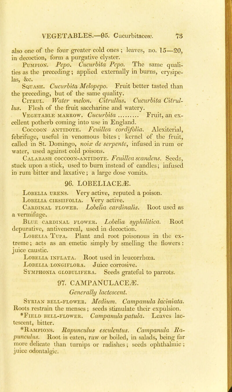 also one of the four greater cold ones ; leaves, no. 15—20, in decoction, form a purgative clyster. Pumpion. Pepo. Cucurbita Pepo. The same quali- ties as the preceding; applied externally in burns, erysipe- las, &c. Squash. Cucurbita Melopepo. Fruit better tasted than the preceding, but of the same quality. Citrul. Water melon. Citrullus. Cucurbita Citrul- lus. Flesh of the fruit saccharine and watery. Vegetable marrow. Cucurbita Fruit, an ex- cellent potherb coming into use in England. Coccoon antidote. FeuilUa cordifolia. Alexiterial, febrifuge, useful in venomous bites ; kernel of the fruit, called in St. Domingo, noix de serpente, infused in rum or water, used against cold poisons. Calabash coccoon-antidote. Feuillea scandens. Seeds, stuck upon a stick, used to burn instead of candles; infused in rum bitter and laxative; a large dose vomits. 96. LOBELIACEiE. Lobelia urens. Very active, reputed a poison. Lobelia cirsiifolia. Very active. Cardinal flower. Lobelia cardinalis. Root used as a vermifuge. Blue cardinal flower. Lobelia syphilitica. Root depurative, antivenereal, used in decoction. Lobelia Tufa. Plant and root poisonous in the ex- treme ; acts as an emetic simply by smelling the flowers: juice caustic. Lobelia inflata. Root used in leucorrhcea. Lobelia longiflora. Juice corrosive. Symphonia globulifera. Seeds grateful to parrots. 97. C AMPAN ULACE^E. Generally lactescent. Syrian bell-flower. Medium. Campanida lac'miata. Roots restrain the menses; seeds stimulate their expulsion. *Field bell-flower, Campanidapatula. Leaves lac- tescent, bitter. *Rampions. Rapunculus esculentus. Campanida Ra- punculus. Root is eaten, raw or boiled, in salads, being far more delicate than turnips or radishes; seeds ophthalmic; juice odontalgic.