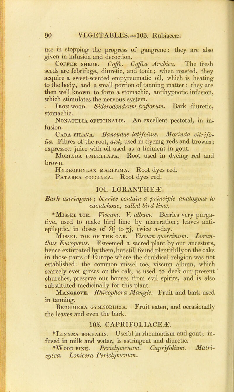 use in stopping the progress of gangrene: they are also given in infusion and decoction. Coffee shrub. Coffe. Coffea Arabica. The fresh seeds are febrifuge, diuretic, and tonic; when roasted, they acquire a sweet-scented empyreumatic oil, which is heating to the body, and a small portion of tanning matter: they are then well known to form a stomachic, antihypnotic infusion, which stimulates the nervous system. Iron wood. Siderodendrum triflorum. Bark diuretic, stomachic. Nonatelia officinalis. An excellent pectoral, in in- fusion. Cada pILava. Bancudus latifolius. Morinda citrifo- lia. Fibres of the root, awl, used in dyeing reds and browns; expressed juice with oil used as a liniment in gout. Morinda umbellata. Root used in dyeing red and brown. Hydrophylax maritima. Root dyes red. Patabea coccinea. Root dyes red. 104. LORANTHEiE. Bark astringent; berries contain a principle analogous to caoutchouc, called bird lime. *Missel toe. Viscum. V. album. Berries very purga- tive, used to make bird lime by maceration; leaves anti- epileptic, in doses of 9j to ^j, twice a-day. Missel toe of the oak. Viscum quercinum. Loran- thus Europaus. Esteemed a sacred plant by our ancestors, hence extirpated by them, but still found plentifully on the oaks in those parts of Europe where the druidical religion was not established: the common missel toe, viscum album, which scarcely ever grows on the oak, is used to deck our present churches, preserve our houses from evil spirits, and is also substituted medicinally for this plant. Mangrove. RhizopJwra Mangle. Fruit and bark used in tanning. Bruguiera gymnorhiza. Fruit eaten, and occasionally the leaves and even the bark. 105. CAPRIFOLIACEiE. *Linn^ea borealis. Useful in rheumatism and gout; in- fused in milk and water, is astringent and diuretic. *Wood bine. Periclymenuvi. Caprifolium. Matri- sylva. Lonicera Pcriclymcnum.