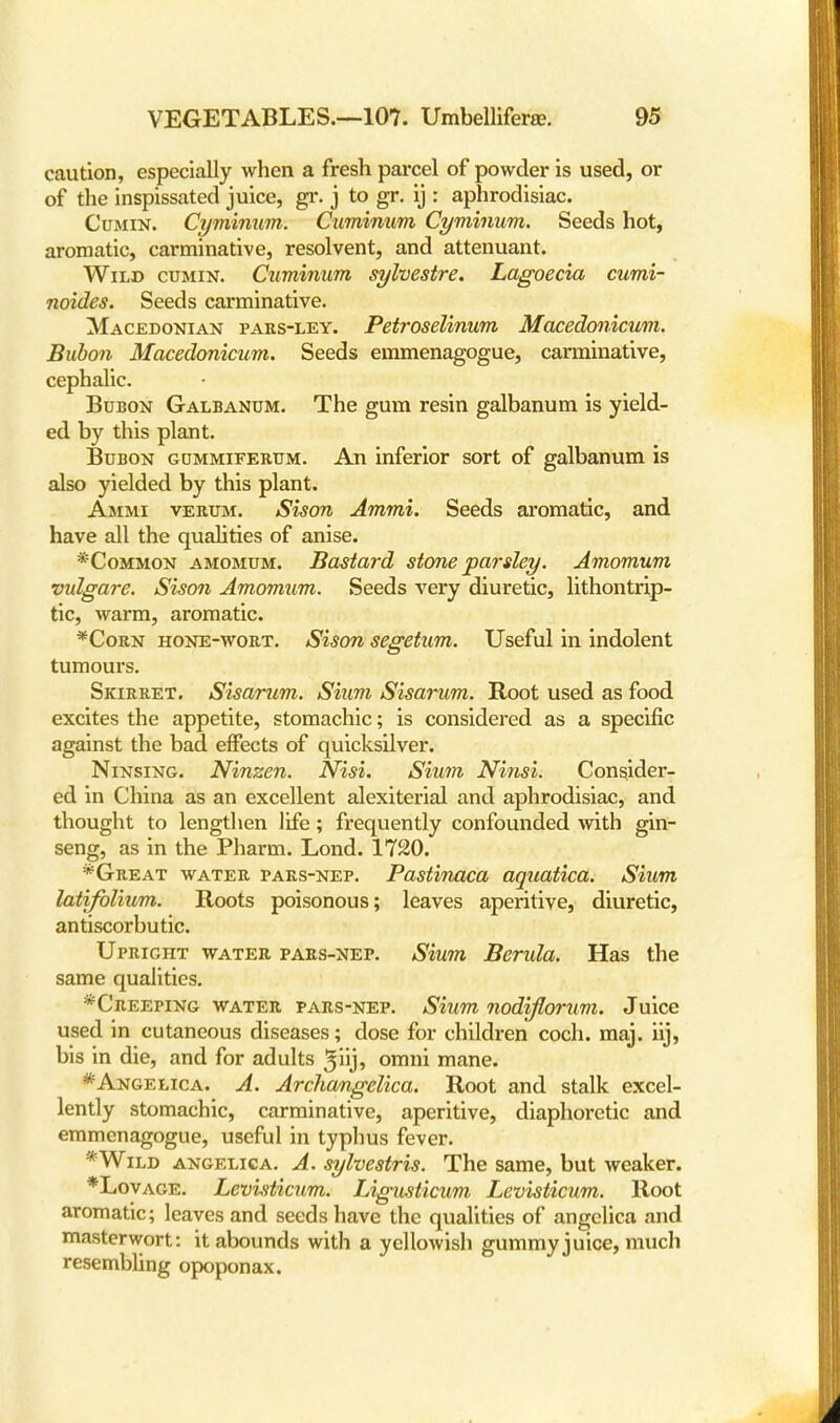 caution, especially when a fresh parcel of powder is used, or of the inspissated juice, gr. j to gr. ij : aphrodisiac. Cumin. Cyminum. Cuminum Cyminum. Seeds hot, aromatic, carminative, resolvent, and attenuant. Wild cumin. Cuminum sylvestre. Lagoecia cumi- noides. Seeds carminative. Macedonian pars-ley. Petroselinum Macedonicum. Bubon Macedonicum. Seeds emmenagogue, carminative, cephalic. Bubon Galbanum. The gum resin galbanum is yield- ed by this plant. Bubon gummiferum. An inferior sort of galbanum is also yielded by this plant. Ammi verum. Sison Ammi. Seeds aromatic, and have all the qualities of anise. *Common amomum. Bastard stone parsley. Amomum vulgare. Sison Amomum. Seeds very diuretic, lithontrip- tic, warm, aromatic. *Corn hone-wort. Sison segetum. Useful in indolent tumours. Skirret. Sisarum. Sium Sisarum. Root used as food excites the appetite, stomachic; is considered as a specific against the bad effects of quicksilver. Ninsing. Ninzen. Nisi. Sium Ninsi. Consider- ed in China as an excellent alexiterial and aphrodisiac, and thought to lengthen life; frequently confounded with gin- seng, as in the Pharm. Lond. 1720. *Great water pars-nep. Pastinaca aquatica. Sium latifolium. Roots poisonous; leaves aperitive, diuretic, antiscorbutic. Upright water pars-nep. Sium Berula. Has the same qualities. *Creeping water pars-nep. Sium nodiflorum. Juice used in cutaneous diseases; close for children coch. maj. iij, bis in die, and for adults ^iij, omni mane. * Angelica. A. Archangelica. Root and stalk excel- lently stomachic, carminative, aperitive, diaphoretic and emmenagogue, useful in typhus fever. *Wild angelica. A. sylvestris. The same, but weaker. *Lovage. Levisticum. Ligusticum Levisticum. Root aromatic; leaves and seeds have the qualities of angelica and masterwort: it abounds with a yellowish gummy juice, much resembling opoponax.