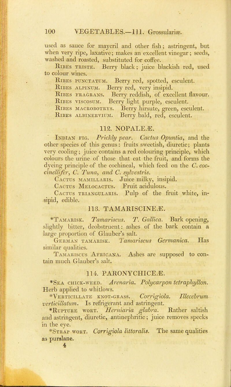 used as sauce for maycril and other fish; astringent, but when very ripe, laxative; makes an excellent vinegar; seeds, washed and roasted, substituted for coffee. Ribes triste. Berry black; juice blackish red, used to colour wines. Ribes punctatum. Berry red, spotted, esculent. Ribes alpinum. Berry red, very insipid. Ribes fragrans. Berry reddish, of excellent flavour. Ribes viscosum. Berry light purple, esculent. Ribes macrobotrys. Berry hirsute, green, esculent. Ribes albinervium. Berry bald, red, esculent. 112. NOPALEiE. Indian fig. Prickly pear. Cactus Opimtia, and the other species of this genus: fruits sweetish, diuretic; plants very cooling; juice contains a red colouring principle, which colours the urine of those that eat the fruit, and forms the dyeing principle of the cochineal, which feed on the C. coc- cinelltfer, C. Tuna, and C. sylvestris. Cactus mamillaris. Juice milky, insipid. Cactus Melocactus. Fruit acidulous. Cactus triangularis. Pulp of the fruit white, in- sipid, edible. 113. TAMARISCINEiE. *Tamarisk. Taihariscus. T. Gallica. Bark opening, slightly bitter, deobstruent: ashes of the bark contain a large proportion of Glauber's salt. German tamarisk. Tamariscus Germanica. Has similar qualities. Tamariscus Africana. Ashes are supposed to con- tain much Glauber's salt. 114. PARONYCHICEjE. *Sea chick-weed. Arenaria. Polycarpon tetrapliyllon. Herb applied to whitlows. *Verticillate knot-grass. Corrigiola. Illecebrum verticillatum. Is refrigerant and astringent. *Rupture wort. Herniaria glabra. Rather saltish and astringent, diuretic, antinephritic; juice removes specks in the eye. *Strap wort. Corrigiola lUtoralis. The same qualities as purslane. 4