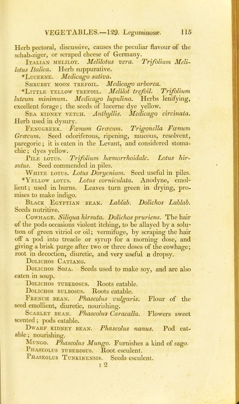 Herb pectoral, discussive, causes the peculiar flavour of the schab-ziger, or scraped cheese of Germany. Italian melilot. Melilotus vera. Trifolium Meli- lotus Italica. Herb suppurative. *Lucerne. Medicago sativa. Shrubby moon trefoil. Medicago arborea. *Little yellow trefoil. Melilot trefoil. Trifolium luteum minimum. Medicago lupulina. Herbs lenifying, excellent forage; the seeds of lucerne dye yellow. Sea kidney vetch. Anthyllis. Medicago circinata. Herb used in dysury. Fenugreek. Fcenum GrcEcum. Trigonella Foenum Groecum. Seed odoriferous, ripening, mucous, resolvent, paregoric; it is eaten in the Levant, and considered stoma- chic ; dyes yellow. Pile lotus. Trifolium hoemorrhoidale. Lotus hir- sutus. Seed commended in piles. White lotus. Lotus Dorycnium. Seed useful in piles. *Yellow lotus. Lotus comicxdata. Anodyne, emol- lient ; used in burns. Leaves turn green in drying, pro- mises to make indigo. Black Egyptian bean. Lablab. Dolichos Lablab. Seeds nutritive. Cowhage. Siliqua hirsuta. Dolichos pruriens. The hair of the pods occasions violent itching, to be allayed by a solu- tion of green vitriol or oil; vermifuge, by scraping the hair off a pod into treacle or syrup for a morning dose, and giving a brisk purge after two or three doses of the cowhage; root in decoction, diuretic, and very useful n dropsy. Dolichos Catiang. Dolichos Soja. Seeds used to make soy, and are also eaten in soup. Dolichos tuberosus. Roots eatable. Dolichos bulbosus. Roots eatable. French bean. Phaseolus vulgaris. Flour of the seed emollient, diuretic, nourishing. Scarlet bean. Phaseolus Caracalla. Flowers sweet scented; pods eatable. Dwarf kidney bean. Phaseolus nanus. Pod eat- able; nourishing. Mungo. Phaseolus Mungo. Furnishes a kind of sago. Phaseolus tuberosus. Root esculent. Phaseolus Tunkikensis. Seeds esculent.