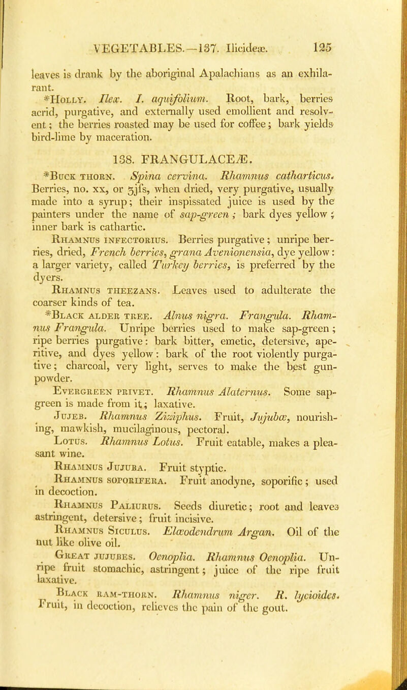 leaves is drank by the aboriginal Apalachians as an exhila- rant. *Holly. Ilex. I. aquifolium. Root, bark, berries acrid, purgative, and externally used emollient and resolv- ent ; the berries roasted may be used for coffee; bark yields bird-lime by maceration. 138. FRANGUL ACE7E. *Buck thorn. Spina cervina. Rhamnus catharticus* Berries, no. xx, or 3jfs, when dried, very purgative, usually made into a syrup; their inspissated juice is used by the painters under the name of sap-green ; bark dyes yellow J inner bark is cathartic. Rhamnus infectorius. Berries purgative; unripe ber- ries, dried, French berries, grana Avenionensia, dye yellow: a larger variety, called Turkey berries, is preferred by the dyers. Rhamnus theezans. Leaves used to adulterate the coarser kinds of tea. *Black alder tree. Alnus nigra. Frangula. Rham- nus Frangula. Unripe berries used to make sap-green; ripe berries purgative: bark bitter, emetic, detersive, ape- ritive, and dyes yellow: bark of the root violently purga- tive; charcoal, very light, serves to make the best gun- powder. Evergreen privet. Rhamnus Alaternus. Some sap- green is made from it; laxative. Jujeb. Rhammis Ziziphus. Fruit, Jtijubae, nourish- ing, mawkish, mucilaginous, pectoral. Lotus. Rhamnus Lotus. Fruit eatable, makes a plea- sant wine. Rhamnus Jujuba. Fruit styptic. Rhamnus soroRiPERA. Fruit anodyne, soporific ; used in decoction. Rhamnus Paliurus. Seeds diuretic; root and leaves astringent, detersive; fruit incisive. Rhamnus Siculus. Elceodendmm Argan. Oil of the nut like olive oil. Great jujubes. Oenoplia. Rhamnus Oenoplia. Un- ripe fruit stomachic, astringent; juice of the ripe fruit laxative. Black ram-thorn. Rhamnus niger. R. lycioides. Fruit, in decoction, relieves the pain of the gout.
