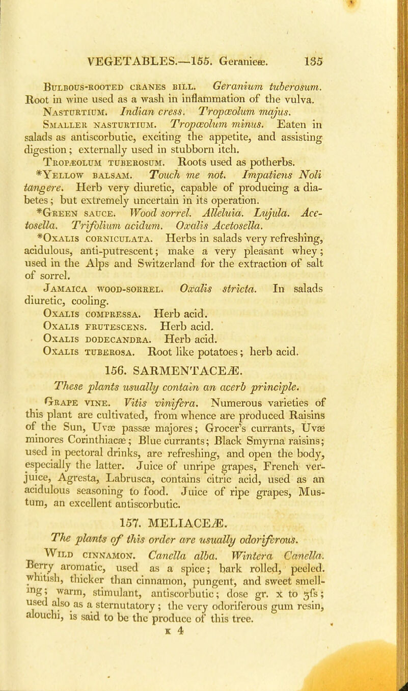 Bulbous-rooted cranes bill. Geranium tuberosum. Root in wine used as a wash in inflammation of the vulva. Nasturtium. Indian cress. Tropasolum mqjus. Smaller nasturtium. Tropasolum minus. Eaten in salads as antiscorbutic, exciting the appetite, and assisting digestion; externally used in stubborn itch. Trop.eolum tuberosum. Roots used as potherbs. *Yellow balsam. Touch me not. Impatiens Noli tangere. Herb very diuretic, capable of producing a dia- betes ; but extremely uncertain in its operation. *Green sauce. Wood sorrel. Alleluia. Lujula. Ace- tosella. Trifolium acidum. Oxalis Acetosella. *Oxalis corniculata. Herbs in salads very refreshing, acidulous, anti-putrescent; make a very pleasant whey; used in the Alps and Switzerland for the extraction of salt of sorrel. Jamaica wood-sorrel. Oxalis stricta. In salads diuretic, cooling. Oxalis compressa. Herb acid. Oxalis frutescens. Herb acid. Oxalis dodecandra. Herb acid. Oxalis tuberosa. Root like potatoes; herb acid. 156. SARMENTACE.E. These plants usually contain an acerb principle. Grape vine. Vitis vinifera. Numerous varieties of this plant are cultivated, from whence are produced Raisins of the Sun, Uva? passae majores; Grocer's currants, Uvse minores Corinthiacae; Blue currants; Black Smyrna raisins; used in pectoral drinks, are refreshing, and open the body, especially the latter. Juice of unripe grapes, French ver- juice, Agresta, Labrusca, contains citric acid, used as an acidulous seasoning to food. Juice of ripe grapes, Mus- tum, an excellent antiscorbutic. 157. MELIACEiE. The plants of this order are usually odoriferous. Wild cinnamon. Canella alba. Wintera Canella. Berry aromatic, used as a spice; bark rolled, peeled, whitish, thicker than cinnamon, pungent, and sweet smell- ing; warm, stimulant, antiscorbutic; dose gr. x to gfs; used also as a sternutatory ; the very odoriferous gum resin, alouchi, is said to be the produce of this tree. k 4 j