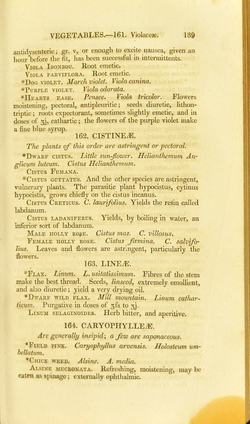 antidyscnteric; gr. v, or enough to excite nausea, given an hour before the fit, has been successful in intermittents. Viola Ibonbou. Root emetic. Viola parviflora. Root emetic. *Dog violet. March violet. Viola canina. *Purple violet. Viola odorata. *Hearts ease. Pensee. Viola tricolor. Flowers moistening, pectoral, antipruritic; seeds diuretic, lithon- triptic; roots expectorant, sometimes slightly emetic, and in doses of 5j, cathartic; the flowers of the purple violet make a fine blue syrup. 162. CISTINEJ5. The plants of this order are astringent or pectoral. ♦Dwarf cistus. Little sunflower. Helianthemum An- glicum luteum. Cistus Helianthemum. Cistus Fumana. *Cistus guttatus. And the other species are astringent, vulnerary plants. The parasitic plant hypocistus, cytinus hypocistis, grows chiefly on the cistus incanus. Cistus Creticus. C. laurifolius. Yields the resin called labdanum. Cistus ladaniferus. Yields, by boiling in water, an inferior sort of labdanum. Male holly rose. Cistus mas. C. villosus. Female holly rose. Cistus Jcemina. C. salvifo- lius. Leaves and flowers are astringent, particularly the flowers. 163. LINEiE. *Flax. Linum. L. usitatissimum. Fibres of the stem make the best thread. Seeds, linseed, extremely emollient, and also diuretic; yield a very drying oil. *Dwarf wild flax. Mill mountain. Linum cathar- ticum. Purgative in doses of 3fs to 5j. Linum selaginoides. Herb bitter, and aperitive. 164. CARYOPHYLLE^. Are generally insipid; a Jew are saponaceous. *Field pink. CaryophylXus arvensis. Holosteum um- bellatum. *Chick weed. Alsine. A. media. Alsine mucronata. Refreshing, moistening, may be eaten as spinage; externally ophthalmic.