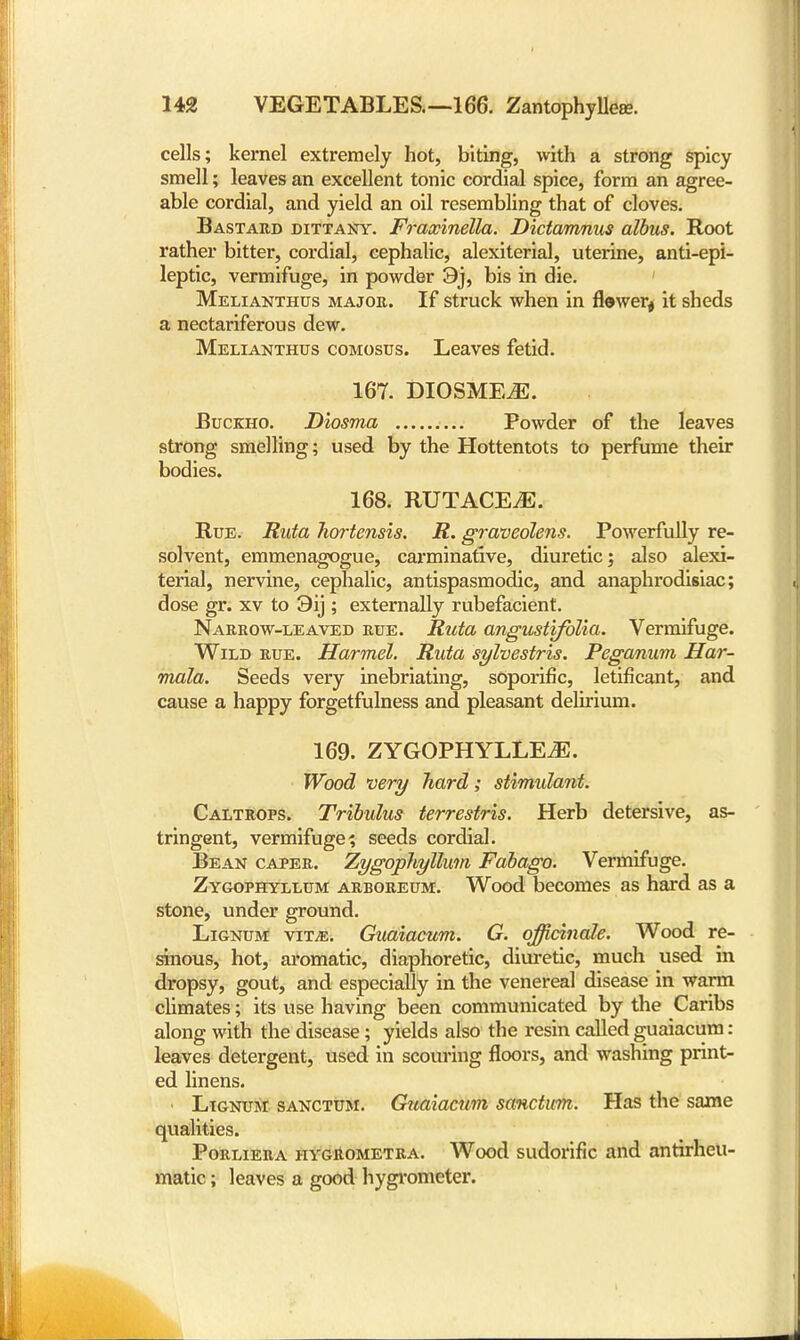cells; kernel extremely hot, biting, with a strong spicy smell; leaves an excellent tonic cordial spice, form an agree- able cordial, and yield an oil resembling that of cloves. Bastard dittany. Fraocinella. Dictamnus albus. Root rather bitter, cordial, cephalic, alexiterial, uterine, anti-epi- leptic, vermifuge, in powder 9j, bis in die. Melianthus major. If struck when in fiWer# it sheds a nectariferous dew. Melianthus comosds. Leaves fetid. 167. DIOSMEtE. Buckho. Diosma Powder of the leaves strong smelling; used by the Hottentots to perfume their bodies. 168. RUTACE.E. Rue. Ruta hortensis. R. graveolens. Powerfully re- solvent, emmenagogue, carminative, diuretic; also alexi- terial, nervine, cephalic, antispasmodic, and anaphrodisiac; dose gr. xv to 3ij ; externally rubefacient. Narrow-leaved rue. Ruta angustifolia. Vermifuge. Wild rue. Harmel. Ruta sylvestris. Peganum Har- mala. Seeds very inebriating, soporific, letificant, and cause a happy forgetfulness and pleasant delirium. 169. ZYGOPHYLLE.E. Wood very hard; stimidant. Caltrops. Tribidus terrestris. Herb detersive, as- tringent, vermifuge; seeds cordial. Bean caper. Zygophyllum Fabago. Vermifuge. Zygophyllum arboreum. Wood becomes as hard as a stone, under ground. Lignum vit^e. Guaiacum. G. officinale. Wood re- sinous, hot, aromatic, diaphoretic, diuretic, much used in dropsy, gout, and especially in the venereal disease in warm climates; its use having been communicated by the Caribs along with the disease ; yields also the resin called guaiacum: leaves detergent, used in scouring floors, and washing print- ed linens. < Lignum sanctum. Guaiacum sanctum. Has the same qualities. Porliera hygrometra. Wood sudorific and antirheu- matic ; leaves a good hygrometer.