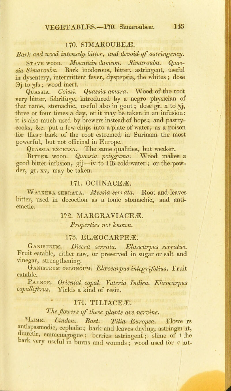 170. SIMAROUBEiE. Baik and wood intensely bitter; and devoid of astrmgency. Stave wood. Mountain damson. Simarouba. Quas- sia Simarouba. Bark inodorous, bitter, astringent, useful in dysentery, intermittent fever, dyspepsia, the whites ; dose 9j to 5fs; wood inert. Quassia. Coissi. Quassia amara. Wood of the root very bitter, febrifuge, introduced by a negro physician of that name, stomachic, useful also in gout; dose gr. x to 3_j, three or four times a day, or it may be taken in an infusion: it is also much used by brewers instead of hops; and pastry- cooks, &c. put a few chips into a plate of water, as a poison for flies: bark of the root esteemed in Surinam the most powerful, but not officinal in Europe. Quassia excelsa. The same qualities, but weaker. Bitter woob. Quassia polygama. Wood makes a good bitter infusion, $ij—iv to lib cold water ; or the pow- der, gr. xv, may be taken. 171. OCHNACE/E. Walkera serrata. Meesia serrata. Root and leaves bitter, used in decoction as a tonic stomachic, and anti- emetic. 172. MARGRAVIACEiE. Properties not known. 173. ELtEOCARPEtE. Ganistrum. Dicera serrata. Elceocarpus serratus. Fruit eatable, either raw, or preserved in sugar or salt and vinegar, strengthening. Ganistrum oblongum. Ela?ocarpus integrifolius. Fruit eatable. Paenoe. Oriental copal. Vateria Indica. Eloeocarpus copalliferus. Yields a kind of resin. 174. TILIACE.E. Thejlowers of these plants are nervine. *Lime. Linden. Bast. Tilia Europea. Flowe rs antispasmodic, cephalic; bark and leaves drying, astringei it, diuretic, emmenagogue; berries astringent; slime of t Jhe bark very useful in burns and wounds; wood used for c ,ut-