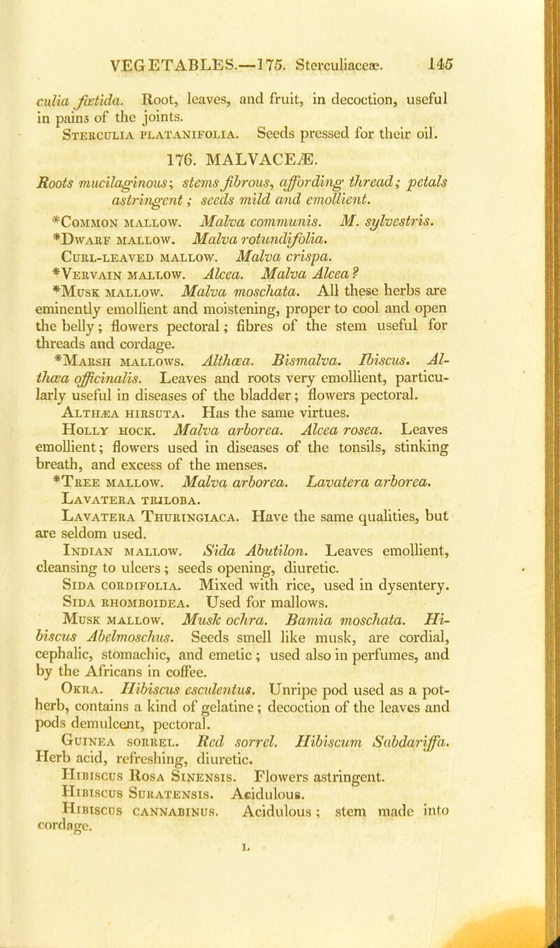 culia Jcetida. Root, leaves, and fruit, in decoction, useful in pains of the joints. Stebculia platanifolia. Seeds pressed for their oil. 176. MALVACEAE. Roots mucilaginous; stems fibrous, affording thread; petals astringent; seeds mild and emollient. *Common mallow. Malva communis. M. sylvestris. *Dwabf mallow. Malva rotundifolia. Curl-leaved mallow. Malva crispa. *Vervain mallow. Alcea. Malva Alcea f *Musk mallow. Malva moscliata. All these herbs are eminently emollient and moistening, proper to cool and open the belly; flowers pectoral; fibres of the stem useful for threads and cordage. *Marsh mallows. Althaea. Bismalva. Ibiscus. Al- th&a officinalis. Leaves and roots very emollient, particu- larly useful in diseases of the bladder; flowers pectoral. Altilga hirsuta. Has the same virtues. Holly hock. Malva arborea. Alcea rosea. Leaves emollient; flowers used in diseases of the tonsils, stinking breath, and excess of the menses. *Tree mallow. Malva arborea. Lavatera arborea. Lavatera triloba. Lavatera Thuringiaca. Have the same qualities, but are seldom used. Indian mallow. Sida Abutilon. Leaves emollient, cleansing to ulcers ; seeds opening, diuretic. Sida cordifolia. Mixed with rice, used in dysentery. Sida rhomboidea. Used for mallows. Musk mallow. Mush ochra. Bamia moscliata. Hi- biscus Abelmoschus. Seeds smell like musk, are cordial, cephalic, stomachic, and emetic ; used also in perfumes, and by the Africans in coffee. Okra. Hibiscus esculentus. Unripe pod used as a pot- herb, contains a kind of gelatine; decoction of the leaves and pods demulcent, pectoral. Guinea sorrel. Red sorrel. Hibiscum Sabdariffa. Herb acid, refreshing, diuretic. Hibiscus Rosa Sinensis. Flowers astringent. Hibiscus Suratensis. Acidulous. Hibiscus cannabinus. Acidulous; stem made into cordage.