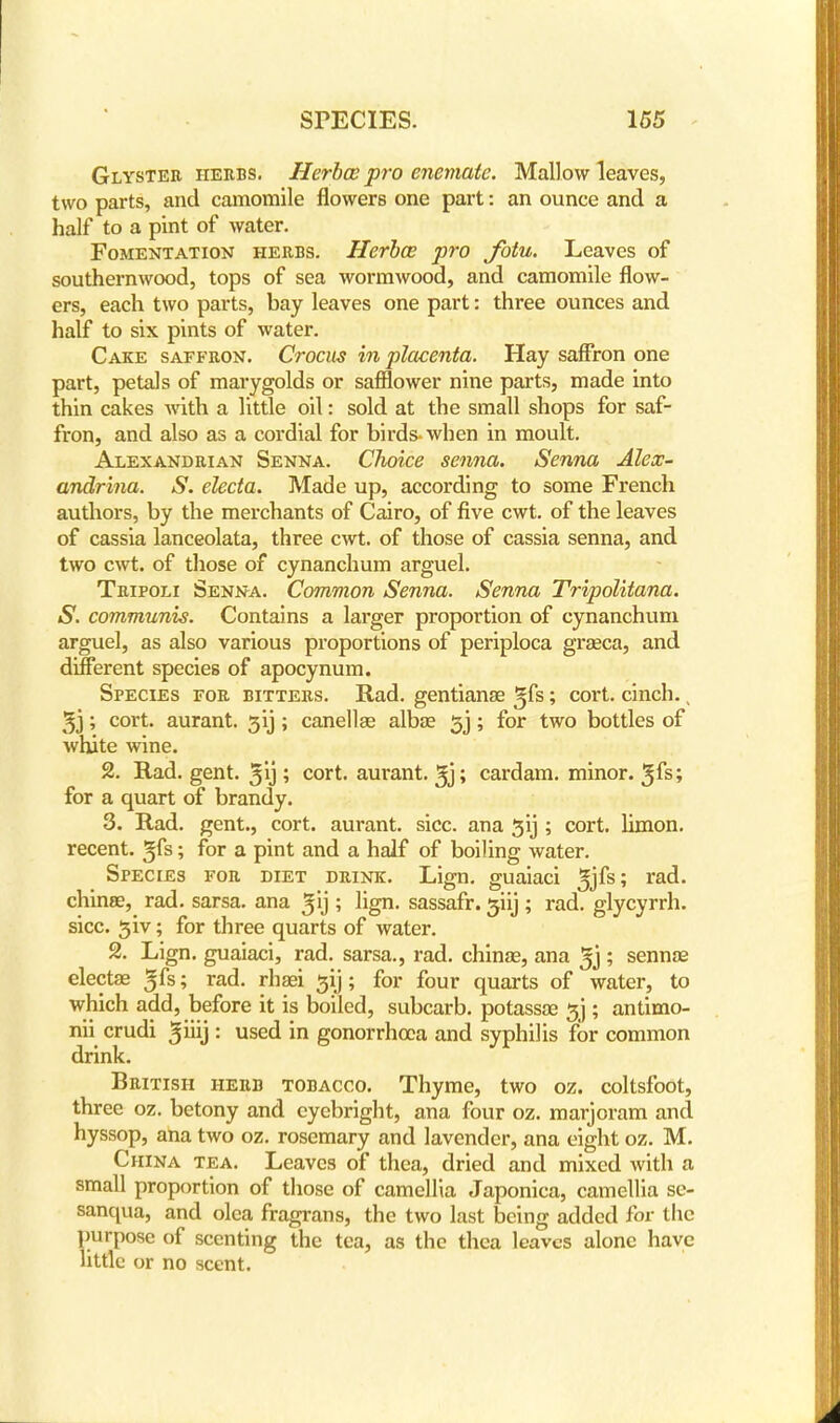 Glyster herbs. Herbce pro enemate. Mallow leaves, two parts, and camomile flowers one part: an ounce and a half to a pint of water. Fomentation herbs. Herbce pro Jbtu. Leaves of southernwood, tops of sea wormwood, and camomile flow- ers, each two parts, bay leaves one part: three ounces and half to six pints of water. Cake saffron. Crocus in placenta. Hay saffron one part, petals of marygolds or safflower nine parts, made into thin cakes with a little oil: sold at the small shops for saf- fron, and also as a cordial for birds- when in moult. Alexandrian Senna. Choice senna. Senna Alex- andria. S. electa. Made up, according to some French authors, by the merchants of Cairo, of five cwt. of the leaves of cassia lanceolata, three cwt. of those of cassia senna, and two cwt. of those of cynanchum arguel. Tripoli Senna. Common Senna. Senna Tripolitana. S. communis. Contains a larger proportion of cynanchum arguel, as also various proportions of periploca grseca, and different species of apocynum. Species for bitters. Rad. gentianse gfs; cort. cinch. s 3j; cort. aurant. 31); canellae alba? 5j; for two bottles of white wine. 2. Rad. gent, ^ij ; cort. aurant. ^j; cardam. minor, ^fs; for a quart of brandy. 3. Rad. gent., cort. aurant. sice, ana ^ij ; cort. limon. recent, gfs; for a pint and a half of boiling water. Species for diet drink. Lign. guaiaci rac*- china?, rad. sarsa. ana ^'j ; lign. sassafr. 5iij ; rad. glycyrrh. sice, ^iv; for three quarts of water. 2. Lign. guaiaci, rad. sarsa., rad. chinas, ana 3j ; senna? electa? ^fs; rad. rhaei gij; for four quarts of water, to which add, before it is boiled, subcarb. potassa? sj ; antimo- nii crudi ^iiij : used in gonorrhoea and syphilis for common drink. British herb tobacco. Thyme, two oz. coltsfoot, three oz. betony and cyebright, ana four oz. marjoram and hyssop, ana two oz. rosemary and lavender, ana eight oz. M. China tea. Leaves of thea, dried and mixed with a small proportion of those of camellia Japonica, camellia se- sanqua, and olca fragrans, the two last being added for the purpose of scenting the tea, as the thea leaves alone have little or no scent.
