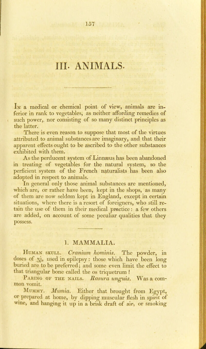 III. ANIMALS. In a medical or chemical point of view, animals are in- ferior in rank to vegetables, as neither affording remedies of such power, nor consisting of so many distinct principles as the latter. There is even reason to suppose that most of the virtues attributed to animal substances are imaginary, and that their apparent effects ought to be ascribed to the other substances exhibited with them. As the perducent system of Linnaeus has been abandoned in treating of vegetables for the natural system, so the perficient system of the French naturalists has been also adopted in respect to animals. In general only those animal substances are mentioned, which are, or rather have been, kept in the shops, as many of them are now seldom kept in England, except in certain situations, where there is a resort of foreigners, who still re- tain the use of them in their medical practice: a few others are added, on account of some peculiar qualities that they possess. 1. MAMMALIA. Human skull. Cranium hominis. The powder, in doses of 3j, used in epilepsy: those which have been long buried are to be preferred; and some even limit the effect to that triangular bone called the os triquetrum ! Paring of the nails. Rasura unguis. Was a com- mon vomit. Mummy. Mumia. Either that brought from Egypt, or prepared at home, by dipping muscular flesh in spirit of wine, and hanging it up in a brisk draft of air, or smoking
