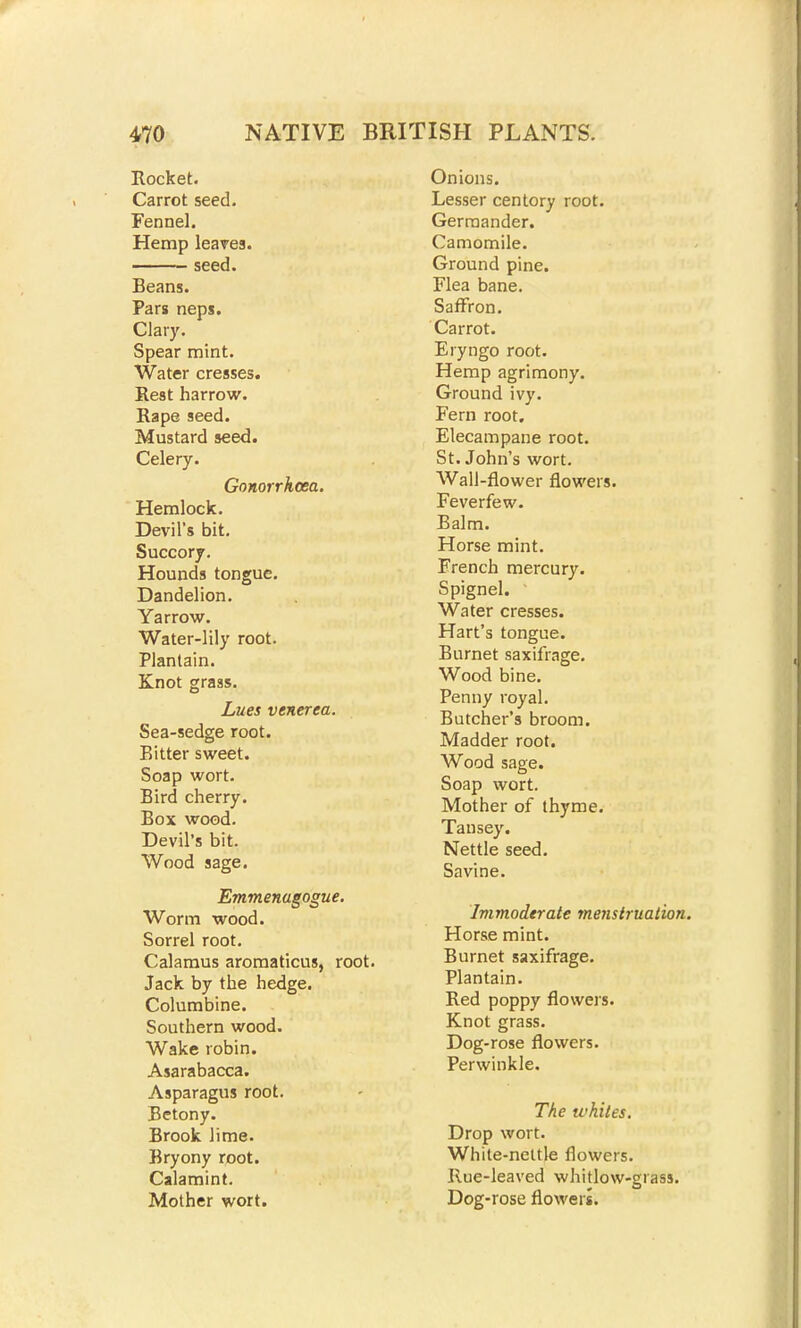 Rocket. Carrot seed. Fennel. Hemp leaves. seed. Beans. Pars neps. Clary. Spear mint. Water cresses. Rest harrow. Rape seed. Mustard seed. Celery. Gonorrhoea. Hemlock. Devil's bit. Succory. Hounds tongue. Dandelion. Yarrow. Water-lily root. Plantain. Knot grass. Lues venerea. Sea-sedge root. Bitter sweet. Soap wort. Bird cherry. Box wood. Devil's bit. Wood sage. Emmenagogue. Worm wood. Sorrel root. Calamus aromaticus, root. Jack by the hedge. Columbine. Southern wood. Wake robin. Asarabacca. Asparagus root. Betony. Brook lime. Bryony root. Calamint. Mother wort. Onions. Lesser centory root. Germander. Camomile. Ground pine. Flea bane. Saffron. Carrot. Eryngo root. Hemp agrimony. Ground ivy. Fern root. Elecampane root. St. John's wort. Wall-flower flowers. Feverfew. Balm. Horse mint. French mercury. Spignel. Water cresses. Hart's tongue. Burnet saxifrage. Wood bine. Penny royal. Butcher's broom. Madder root. Wood sage. Soap wort. Mother of thyme. Tansey. Nettle seed. Savine. Immoderate menstruation. Horse mint. Burnet saxifrage. Plantain. Red poppy flowers. Knot grass. Dog-rose flowers. Perwinkle. The whites. Drop wort. White-nettle flowers. Rue-leaved whitlow-grass. Dog-rose flowers.