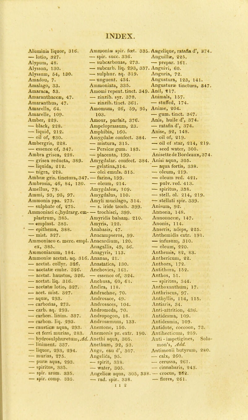 Aliiminu liquor, 316'. — lotio, 327. Alypum, 48. Alysson, 130. Alyssuni, 54, 130. Amadou, 7. Ainalago, 33. Amaraca, 33. Amarantbaccae, 47. Amaranthus, 47. Amarella, 64. Amarelle, 109. Amber, 229. — black, 228. — liquid, 212. — oil of, 230. Ambergris, 228. — essence of, 347. Ambra grisea, 228. — grisea reducta, 389 — liquida, 212. — nigra, 228. Ambrae gris. tinctura, 347. Ambrosia, 46, 84, 130. Amelias, 79. Ammi, 93, 95, 97. Ammonia ppa. 273. — sulphate of, 275. Ammoniaci c.jhydrarg. em- plastrum, 385. — emplast. 385. — epithema, 388. — mist. 327. Ammoniaco c. mere. empl. ex, 385. Ammoniacum, 184. Ammonia? acctat. aq. 316. — acetat. collyr. 326. — acetatae embr. 326. — acetat. haustus, 326. — acetat. liq. 316. — acetatae lotio, 327. — acet. mist. 327. — aquae, 293. — carbonas, 273. — carb. aq. 293. — carbon. Iinim. 387. — carbon, liq. 293. — causticae aqua, 293. — et ferri murias, 283. — hydrosulphuretuni,,^rf. — liniment. 337. — liquor, 293, 294. — murias, 275. — purae aqua, 293. — ipiritm, 385. — spir. arom. 335. — tpir. comp. 335. Ammoniai spiv. feet. 335. — spir. succ. 336. — subcarbonas, 273. — subcarb. liq. 293, 337. — sulphur, aq. 319. — unguent. 434. Ammoniata, 335. Amomi repent, tinct. 349. — zinzib. syr. 370. — zinzib. tinct. 361. Amomum, 26, 59, 95, 103. Amour, parfait, 376. Ampeloprassum, 23. Amphibia, 160. Amygdalae confect. 384. — mistura, 815. — Persicae gum. 183. — placenta, 199. Amygdalar. confect. 384. — gelatina,314. — olei emuls. 315. — farina, 199. — oleum, 214. Amygdaleae, 109. Amygdalus, 110. Amyli mucilago, 314. — s. iride troch. 399. — trochisci, 399. Amyridis balsam. 210. Amyris, 122. Anabasis, 47. Anacampseros, 99. Anacardium, 120. Anagallis, 49, 56. Anagyris, 113. Ananas, 21. Anastatica, 130. Anchovies, 161. — essence of, 324. Anchusa, 60, 61. Andira, 118. Andrachne, 70. Androsacc, 49. Androsaces, 104. Andromeda, 70. Andropogon, 18. Androscemum, 133. Anemone, 150. Anemonis pr. extr. 1 <>0. Ancthi aqua, 305. Anethum, 92, 93. Ange, eau <!', 307. Angelica, 95. — spirit, 338. — water, 305. Angelicas aqua, 305, 338 — rad. spir. 838. I i 2 Angclique, ratafia d', a74. Anguillae, 225. — prepar. 161. Anguivi, 60. Anguria, 72. Angustura, 123, 141. Angusturae tinctura, 847- Anil, 117. Animals, 157. — stuffed, 174. Anime, 204. — gum. tinct. 347. Anis, huile d', 374. — ratafia d', 374. Anise, 92, 148. — oil of, 219. — oil of star, 214, 219- — seed water, 305. AnisettedeBordeaux, 374. Anisi aqua, 305. — aqua fortis, 838. — oleum, 219. — oleum red. 421. — pulv. red. 413. — spiritus, 336. — Stell. ol. 214, 219. — stellati spir. 339. Anisuro, 92. Annona, 148. Annonaceae, 147. Anonis, 114. Anseris, adeps, 225. Anthemidis extr. 191. — infusum, 310. — oleum, 220. Anthemis, 82, 83. Anthericum, 22. Anthora, 172. Antithora, 152. Anthos, 51. — spiritas, 344. Anthoxanthum, 17. Anthriscus, 97. Anthyllis, 114, 115. Antiaris, 34. Anti-attrition, 436. Aiitidcsma, 109. Antidcsmia, 109. Antidote, coccoon, 73. Antihecticum, 259. Anti - impetigines, Solo- mon's, Aild. Antimonii butyrum, 280. — calx, 260. — cerussa, 261. — cinnabaris, 243. — crocus, 262. — ttorei, 261.