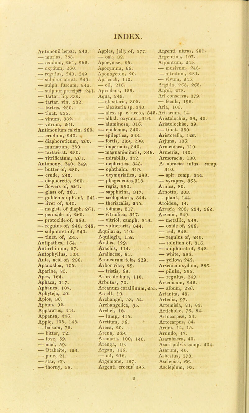 Antimonii hepar, 240. — murias, 283. — oxidum, 261, 262. — oxydum, 260. — regu!us, 240, 249. — sulphur aurat. 240. — sulp'i. fuscum, 242. — sulphur praecipft. 241. — tartar, liq. 332. — tartar, vin. 332. — tartris, 280. — tinct. 235. — vinum, 332. — vitrum, 261. Antiraoniuni calcin. 260. — crudum, 240. « — diaphoreticum, 260. — muriatum, 280. — tartarisat. 280. — titrificatum, 261. Antimony, 240, 249. — butter of, 280. — crude, 240. — diaphoretic, 260. — flowers of, 261. — glass of, 261. — golden sulph. of, 241. — liver of, 240. — niagist, of diaph. 261. — peroxide of, 260. — protoxide of, 260. — regulus of, 240, 249. — sulphuret of, 240. — tinct. of, 235. Antipathes, 164. Antirrhinum, 57. Antophyllus, 103. Ants, acid of, 288. Apanxaloa, 105. Aparine, 85. Apes, 164. Aphaca, 117. Aphanes, 107. Apbyteja, 40. Apios, 36. Apium, 92. Apparatus, 444. Appensa, 446. Apple, 105, 148. — balsam, 72. — bitter, 72. — love, 59. — mad, 59. — Otaheite, 123. — pine, 21. — star, 69. — thorny, 58. Apples, jelly of, 377. — oak, 32. Apocyneae, 65. Apocynum, 66. Aponogeton, 20. Apricock, 110. — oil, 216. Apri dens, 159. Aqua, 249. — alexiteria, 305. — alexiteria sp. 340. — alex. sp. c. aceto, 345 — alkal. oxyniur.,316. — aluminosa, 316. — epidemia, 340. — epileptica, 343. — fortis, 289, 290. — imperialis, 340. — magnanimitatis, 846. — mirabilis, 342. — nephritica, 343. — ophthalm. 319. — oxymuriatica, 290. — phagedeoica,318. — regia, 290. — sapphirina, 317. — scolopetaria, 344. — theriacalis, 345. — toffana, 317. — vitriolica, 317. — vitriol, camph. 819. — vulneraria, 344. Aquilaria, 110. Aquilegia, 152. Arabis, 129. Arachis, 114. Araliaceae, 91. Araneorum tela, 229. Arbor vitas, 29. — tristis, 68. Arbredebuis, 110. Arbutus, 70. Arcanum corallinum, 255 Arcell, 10. Archangel, 53, 54. Archangelica, 95. A rebel, 10. — lump, 415. Arctium, 76. Areca, 20. Arena, 269. Arenaria, 100, 140. Arenga, 19. Argan, 125. — oil, 216. Aigemone, 127. Argenti crocus' 295. Argenti nitras, 281. Argentina, 107. Arguntum, 245. — musivum, 248. — nitratum, 281. — vivum, 245. Argilla, 265, 268. Argol, 278. Ari conserva, 379. — fecula, 198. Aria, 105. Arisarum, 14. Aristolochia, 89, 40. Aristolochiae, 39. — tinct. 360. Aristotelia, 126. Arjuna, 106. Armeniaca, 110. Armeria, 140. Armoracia, 130. Armoraciae infus. comp. 310. — spir. comp. 844. — syrupns, 365. Arnica, 80. Arnotto, 203. — plant, 144. Aroideae, 14. Arrack, 233, 234, 362. Arsenic, 249. — metallic, 249. — oxide of, 286. — red, 242. — regulus of, 249. — solution of, 316. — sulphuret of, 242. — white, 286. — yellow, 242. Arsenici oxydum, 286. — pilulae, 395. — regulus, 249. Arsenicum, 242. — album, 286. Artanita, 49. Artedia, 97- Artemisia, 81, 82. Artichoke, 76, 84. Artocarpcae, 34. Artocarpus, 34. Arum, 14, 15. Arundo, 17. Asarabacca, 40. Asari pulvis comp. 404. Asarum, 40. Asbcstus, 270. Asclepias, 66. Asclepium, 93. 2