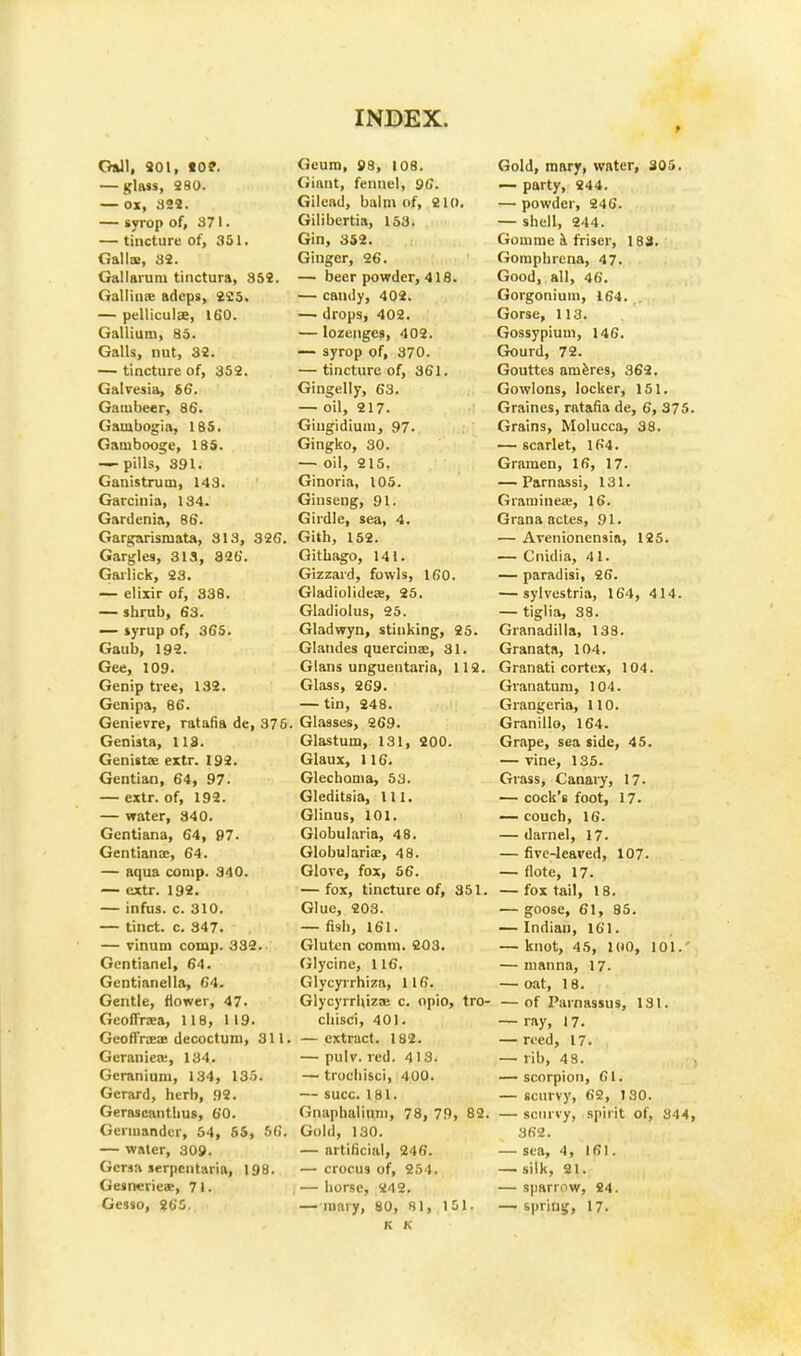 Gall, 201, tO?. — glass, 28°- —OX, 323. — syrop of, 371. — tincture of, 351. Gal Ice, 32. Gal I arum tinctura, 352. Galliiia: adeps, 225. — pellicula, 160. Gallium, 85. Galls, nut, 32. — tincture of, 352. Galvesia, 56. Gambeer, 86. Gauibogia, 185. Gambooge, 185. -—pills, 391. Ganistruin, 143. Garcinia, 134. Gardenia, 86. Gargarisniata, 313, 326. Gargles, 313, 326. Garlick, 23. — elixir of, 338. — shrub, 63. — syrup of, 365. Gatib, 192. Gee, 109. Genip tree, 132. Gcnipa, 86. Genievre, ratafia de, 375 Genista, 118. Genista- extr. 192. Gentian, 64, 97. — extr. of, 192. — water, 340. Gentiana, 64, 97. Gentian a.-, 64. — aqua comp. 340. — extr. 192. — infus. c. 310. — tinct. c. 347. — vinum comp. 332. Gentianel, 64. Gentianella, 64. Gentle, flower, 47. Geoffraa, 118, 119. GeoflYiEce decoctum, 311. Geranicre, 134. Geranium, 134, 135. Gerard, herb, 92. Gerascanthus, 60. Germander, 54, 55, 56. — water, 309. Gcrsa serpentaria, 198. Geanerieae, 7 I. Gesso, 265. Geum, 98, 108. Giant, fennel, 96. Gilead, balm of, 210. Gilibertia, 153. Gin, 352. Ginger, 26. — beer powder, 418. — candy, 402. — drops, 402. — lozenges, 402. — syrop of, 370. — tincture of, 361. Gingelly, 63. — oil, 217. Giugidium, 97. Gingko, 30. — oil, 215. Ginoria, 105. Ginseng, 91. Girdle, sea, 4. Gith, 152. Githago, 141. Gizzard, fowls, 160. GladiolideiB, 25. Gladiolus, 25. Gladwyn, stinking, 25. Glandes quercinae, 31. Glans unguentaria, 112. Glass, 269. — tin, 248. Glasses, 269. Glastum, 131, 200. Glaux, 116. Glechoma, 53. Gleditsia, 111. Glinus, 101. Globularia, 48. Globulariee, 48. Glove, fox, 56. — fox, tincture of, 351. Glue, 203. — fish, 161. Gluten comm. 203. Glycine, 116. Glycyrrhiza, 116. Glycyrrhizse c. opio, tro- chisci, 401. — extract. 182. — pulv. red. 413. — trochisci, 400. — succ. 181. Gnaphaliuin, 78, 79, 82. Gold, 130. — artificial, 246. — crocus of, 254. — horse, 242. — mary, 80, 81, 151. K K Gold, mary, water, 305. — party, 244. — powder, 246. — shell, 244. Gouime a friser, 183. Gomphrena, 47. Good, all, 46. Gorgonium, 164. Gorse, 113. Gossypium, 146. Gourd, 72. Gouttes ameres, 362. Gowlons, locker, 151. Graines, ratafia de, 6, 375. Grains, Molucca, 38. — scarlet, 164. Gramen, 16, 17. — Parnassi, 131. G rani i ilea;, 16. Granaactes, 91. — Arenionensia, 125. — Cnidia, 41. — paradisi, 26. — sylvestria, 164, 414. — tiglia, 38. Granadilla, 138. Granata, 104. Granati cortex, 104. Granatum, 104. Grangeria, 110. Granillo, 164. Grape, sea side, 45. — vine, 135. Grass, Canary, 17. — cock's foot, 17- — couch, 16. — darnel, 17. — five-leaved, 107. — (lote, 17. — fox tail, 18. — goose, 61, 85. — Indian, 161. — knot, 45, 100, 101.' — manna, 17. — oat, 18. — of Parnassus, 131. — ray, 17. — reed, 17. — rib, 48. — scorpion, 61. — scurvy, 62, 130. — scurvy, spirit of, 344, 362. — sea, 4, 161. — silk, 21. — sparrow, 24. — spring, 17.