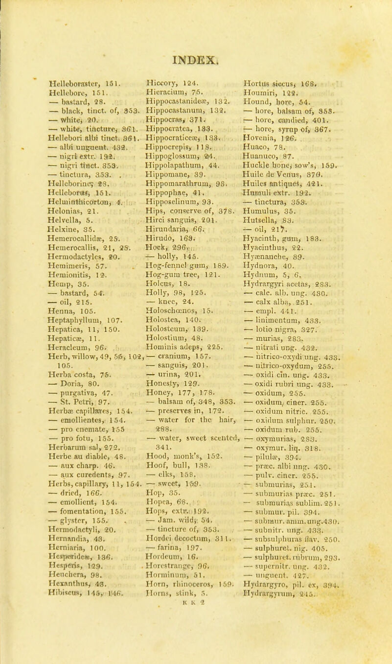 Hellebonvster, 151. Hellebore, 151. — bastard, 28. . — blnck, tinct. of, 353. — white, 20. — white, tincture^ 361. Hellebori albi tinct. 361. — albi unguent. '139. — uigrl extr. Ift8. — nigri tinct. 853. — tinclura, 353. . Helleborine; S8. HelleboriM, 151. Heluiinthicorton, 4. Helonias, 21. Helvella, 5. Hclxine, 35. Hernerocallidae, 25'. Heinerocallis, 21, 25. Hermodactyles, 20. Heminieris, 57. Heruionitis, 12-. Hemp, 35. — bastard, 54. — oil, 215. Henna, 105. Heptaphyllum, 107. Hepatica, 11, 150. Hepatica:, 11. Heracleum, 96. Herb, willow, 4 9, 56, 1C 105. Herba costa, 76. — Doria, 80. — purgativa, 47. — St. Petri, 97. Herba; capilhrrcs, 154. — emollientes, 154. — pro cncmate, 155 — pro fotu, 155. Hcrbarum sal, 272. Herbc au diablc, 48. — aux charp. 46. — aux curedents, 97. Herbs, capillary, 11, 15 — dried, 16C. — emollient, 154. — fomentation, 155. — glystrr, 155. Hcrmodactyli, 20. Hernandia, 43. Hcrniaria, 100. Hcsparidcas, 136. Hesperis, 129. Henchcra, 98. Hexanthus, 43. Hibiscus, 145, m«. Hiccory, 124. Hicracium, 75. Hippocastanide;c, 132. Hippocastanum, 132. Hippocras, 371. Hippocratea, 183. Hippocraticca;, 133. Hippocrepis, 118. Hippoglossum, 2rt. Hippolnpathum, 44. Hippomane, 39. Hippomarathruin, 98. Hippophae, 41. Hipposeliuuin, 93. Hips, conserve of, 378. Hirci sanguis, 201. Hirundaria, 66. Hirudo, 163. Hock, 296. — holly, 145. Hog-fennel gum, 189. Hog-gura tree, 121. Holcus, 18. Holly, 98, 125. — knee, 24. Holoschoenos, 15. Holostea, 140. Holosteum, 139. Holostium, 48. Hominis adeps, 225. , — cranium, 157. — sanguis, 201. — urina, 201. Honesty, 129. Honey, 177, 178. — balsam of, 348, 353. — preserves in, 172. — water for the hair, 288. — water, sweet scented, 341. Hood, monk's, 152. Hoof, bull, 138. — elks, 158. 1 — sweet, 15-9. Hop, 35. Hopea, 68. Hops, cxtr.: 192. — Jam. wildj' 54. — tincture of, 363. Hordei decoctum, 311. — farina, 197. Hordeum, 16. . Horestrangc, 96. Honninum, 51. Horn, rhinoceros, 159. Horns, stink, 5. k k 1 Hortus siccus^ 168. Houmiri, 122. Hound, horc, 54. — horc, balsam of, 353. I— hoie, candied, 401. — bore, syrup of, 867. Hovenia, 126. Huaco, 78. Huanuco, 87. Huckle bone, sow's, 159. Huile de Venus, 370. Huiles antiques, 421. Humuli extr. 192. — tinctura, 353. Humulus, 35. Hutsella, 83. — oil, 217. Hyacinth, gum, 183. Hyacinthus, 22. Hyrenauche, 39. Hydnora, 40. Hydnum, 5, 6. Hydrargyri ucetas, 283. — calc. alb. ung. 430. — calx alba, 251. — cmpl. 441. — linimentum, 433. — lotio nigra, .327. — murias, 283. — nitrati ung. 432. — nitrico-oxydi ung. 433. — uitrico-oxydum, 255. — oxidi cin. ung. 433. — oxidi rubri ung. 438. — oxidum, 255. — oxidum/ ciner. 255. — oxidum nitric. 255. — oxidum sulphur. 250. — oxidum rub. 255. — oxymurias, 283. — oxymur. liq. 318. — pilula1, s'94«. — prac. albi ung. 430. — pulv. ciner. 255. — submurias, 25.1. — submurias procc. 251. — submurias sublim. 261 • — submur. pil. 394. — submur. anim.uiig.430. — subnitr. ung. 433. — subsulj)huras llav. 250. — sulphurct. nig. 405. — sulpbuiet. rnbrum, 293. — supcrnitr. ung. 432. — unguent. 4 27. Hydrargyro, pil. cx, .t.'U. Hydrargyrum, 215.