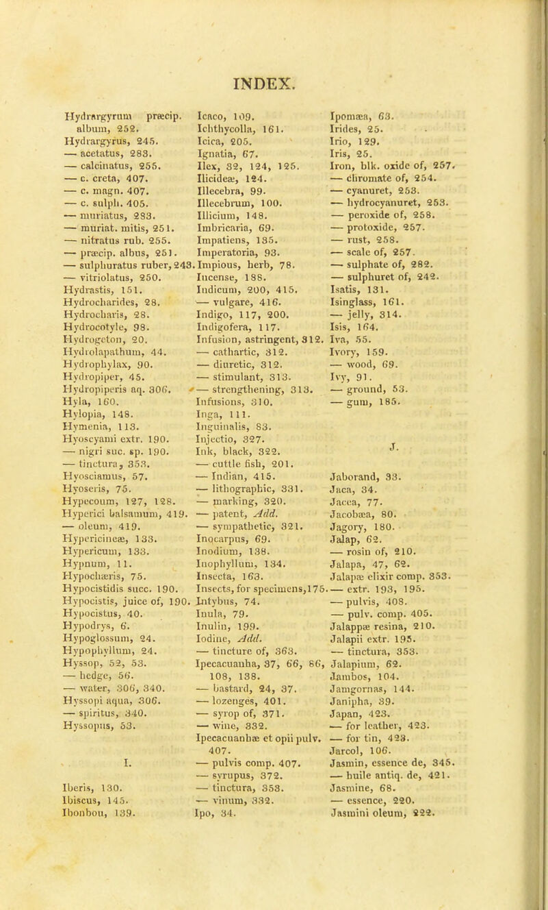Hydrargyrum preecip. album, 252. Hydrargyrus, 245. — acetatus, 283. — calcinatus, 255. — c. creta, 407. — c. magn. 407. — c. sulpli. 405. — muriatus, 233. — muriat. mitis, 251. — nitratus rub. 255. — praecip. albus, 251. — sulphuratus ruber, 243 — vitriolatus, 250. Hydrastis, 151. Hydrocharides, 28. Hydrocharis, 28. Hydrocotyle, 98. Hydrogeton, 20. Hydiolapathum, 44. Hydrophylax, 90. Hydiopiper, 45. Hydropipi'ris aq. 306. * Hyla, 160. Hyiopia, 148. Hymenia, 113. Hyoscyami extr. 190. — nigri sue. sp. 190. — tinctura, 353. Hyosciamus, 57. Hyoseiis, 75. Hypecoum, 127, 128. Hypcrici balsamum, 419. — oleum, 419. Hypericineffi, 133. Hypericum, 133. Hypnum, 11. Hypocliicris, 75. Hypocistidis succ. 190. Hypoeistis, juice of, 190. Hypocistus, 40. Hypodiys, 6. Hypoglossum, 24. Hypoplivllum, 24. Hyssop, 52, 53. — hedge, 56. — water, 306', 340. Hyssopi aqua, 306. — sjiiritus, 340. Hyssopus, 53. I. Iberis, 130. lbiscus, 145. Ibonbou, 139. Icnco, 109. Ichthycolla, 161. Icica, 205. Iguatia, 67. Ilex, 32, 124, 125. Ilicidea:, 124. Illecebra, 99. Illecebrum, 100. Ulicium, 148. Imbricaria, 69. Impatiens, 135. Imperatoria, 93. • Impious, herb, 78. Incense, 188. Indicum, 200, 415. — vulgare, 416. Indigo, 117, 200. Indigofera, 117. Infusion, astringent, 312. — cathartic, 312. — diuretic, 312. — stimulant, 313. — strengthening, 313. Infusions, 310. Inga, HI. Inguinalis, 83. Injeetio, 327. Ink, black, 322. — cuttle fish, 201. — Indian, 415. — lithographic, 331. — marking, 320. — patent, Add. — sympathetic, 321. Inqcarpus, 69. Inodium, 138. Inophyllum, 134. Insecta, 163. Insects, for specimens, 175 Intybus, 74. Inula, 79. Inulin, 199. Iodine, Add. — tincture of, 363. Ipecacuanha, 37, 66, 66, 108, 138. — bastard, 24, 37. — lozenges, 401. — syrop of, 371. — wine, 332. Ipecacuanha et opii pulv. 407. — pulvis comp. 407. — syrupus, 372. — tinctura, 853. — vinum, 332. Ipo, 34. Ipoma:a, 63. Irides, 25. Irio, 129. Iris, 25. Iron, blk. oxide of, 257. — Chromate of, 254. — cyanuret, 258. — hydrocyanuret, 253. — peroxide of, 258. — protoxide, 257. — rust, 258. — scale of, 257. — sulphate of, 282. — sulphuret of, 242. Isatis, 131. Isinglass, 161. — jelly, 314. Isis, 164. 55. , 159. wood, 69. •, 91. ground, 53. ;um, 185. Iva Ivory Ivy J. Jaborand, 33. Jaca, 34. Jacea, 77. Jacoba:a, 80. Jagory, 180. Jalap, 62. — rosin of, 210. Jalapa, 47, 62. Jalapa: elixir comp. 353. ,— extr. 193, 195. — pulvis, 408. — pulv. comp. 405. Jalappa; resina, 210. Jalapii extr. 195. — tinctura, 353. Jalapium, 62. Jambos, 104. Jamgornas, 144. Janipha, 89. Japan, 423. — for leather, 423. — for tin, 4 23. Jarcol, 106. Jasmin, essence de, 345. — huile antiq. de, 421. Jasmine, 68. — essence, 220. Jasiuini oleum, 222.