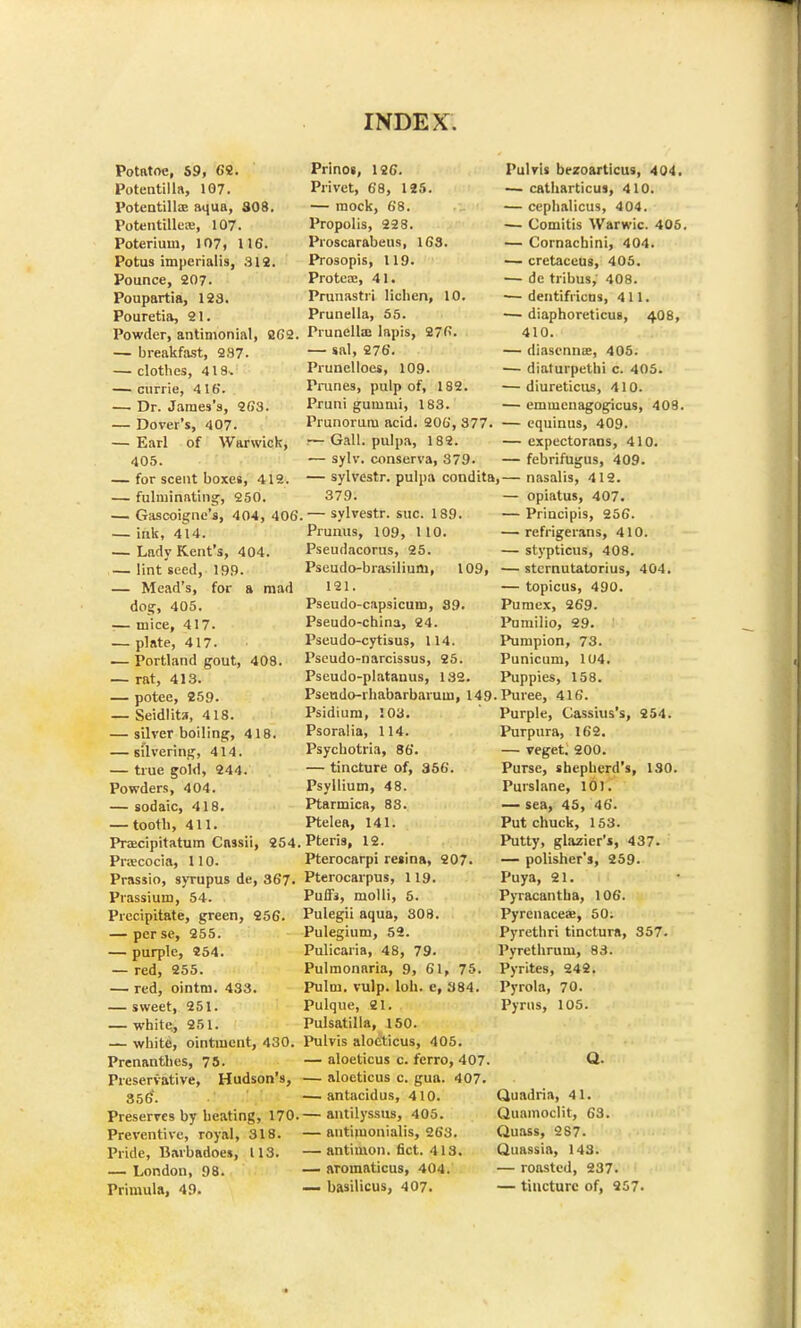 Potntoe, S9, 68. Potentilla, 107. Potentilla? aqua, 308. Potentilleaj, 107. Poterium, 107, 116. Potus imperial is, 312. Pounce, 207. Poupartia, 123. Pouretia, 21. Powder, antimonial, 2G2. — breakfast, 237. — clothes, 418. — currie, 416. — Dr. James's, 263. — Dover's, 407. — Earl of Warwick, 405. — for scent boxes, 412. — fulminating, 250. — Gascoigne's, 404, 406 — ink, 414. — Lady Kent's, 404. lint seed, 199. — Mead's, for a mad dog, 405. — mice, 417. — plate, 417. — Portland gout, 408. — rat, 413. — potee, 259. — Seidlita, 418. — silver boiling, 418. — silvering, 414. — true gold, 244. Powders, 404. — sodaic, 418. — tooth, 411. Pracipitatum Cassii, 254. Proecocia, 110. Prassio, syrupus de, 367. Prassium, 54. . Precipitate, green, 256. — per se, 255. — purple, 254. — red, 255. — red, ointm. 433. — sweet, 251. — white., 251. — white, ointment, 430. Prenanthes, 75. Preservative, Hudson's, 356'. Preserves by heating, 170. Preventive, royal, 318. Pride, Barbadoes, 113. — London, 98. Primula, 49. Prinos, 126. Privet, 68, 125. — mock, 68. Propolis, 228. Proscarabeus, 163. Prosopis, 119. Proteaj, 41. Prunastri lichen, 10. Prunella, 55. Prunellas lapis, 276. — sal, 276. Prunelloes, 109. Prunes, pulp of, 182. Pruni gummi, 183. Prunorum acid. 206, 377 ~ Gall, pulpa, 182. — sylv. conserva, 379. — sylvestr. pulpa condita, 379. ,— sylvestr. sue. 189. Prunus, 109, 110. Pseudacorus, 25. Pseudo-brasilium, 109, 121. Pseudo-capsicum, 39. Pseudo-china, 24. Pseudo-cytisus, 114. Pseudo-narcissus, 25. Pseudo-platanus, 132 Pulvis bt-zoarticus, 404. — catharticus, 410. — cephalicus, 404. — Comitis Warwic. 406. — Cornachini, 404. -— cretaceus, 405. — de tribus,' 408. — dentifricus, 411. — diaphoreticus, 4O8, 410. — diasenna;, 405. — diaturpethi c. 405. — diureticus, 410. — emmenagogicus, 409. — equinus, 409. — expectorans, 410. febrifugus, 409. nasalis, 412. — opiatus, 407. — Principis, 256. — refrigerans, 410. — stypticus, 408. — stcrnutatorius, 404. — topicus, 490. Pumex, 269. Pumilio, 29. Pumpion, 73. Punicum, 104. Puppies, 158. Pseudo-rhabarbarum, 149-Puree, 416. Psidium, 103. Psoralia, 114. Psychotria, 86. — tincture of, 356. Psyllium, 48. Ptarmica, 83. Ptelea, 141. Pteris, 12. Pterocarpi resina, 207. Pterocarpus, 119. Puffs, molli, 5. Pulegii aqua, 308. Pulegium, 52. Pulicaria, 48, 79. Pulmonaria, 9, 61, 75. Pulm. vulp. loh. c, 384. Pulque, 21. Pulsatilla, 150. Pulvis alocticus, 405. — aloeticus c. ferro, 407. — aloeticus c. gua. 407. — antacidus, 410. — antilyssus, 405. — autimonialis, 263. — antimon. fict. 413. — aromaticus, 404. — basilicus, 407. Purple, Cassius's, 254. Purpura, 162. — veget. 200. Purse, shepherd's, 130. Purslane, 101. — sea, 45, 46. Put chuck, 153. Putty, glazier's, 437. — polisher's, 259. Puya, 21. Pyracantha, 106. Pyrcnaceae, 50; Pyrethri tinctura, 357. Pyrethrum, 83. Pyrites, 242. Pyrola, 70. Pyrus, 105. Q. Quadria, 41. Quamoclit, 63. Quass, 287. Quassia, 143. — roasted, 237. — tincture of, 957.