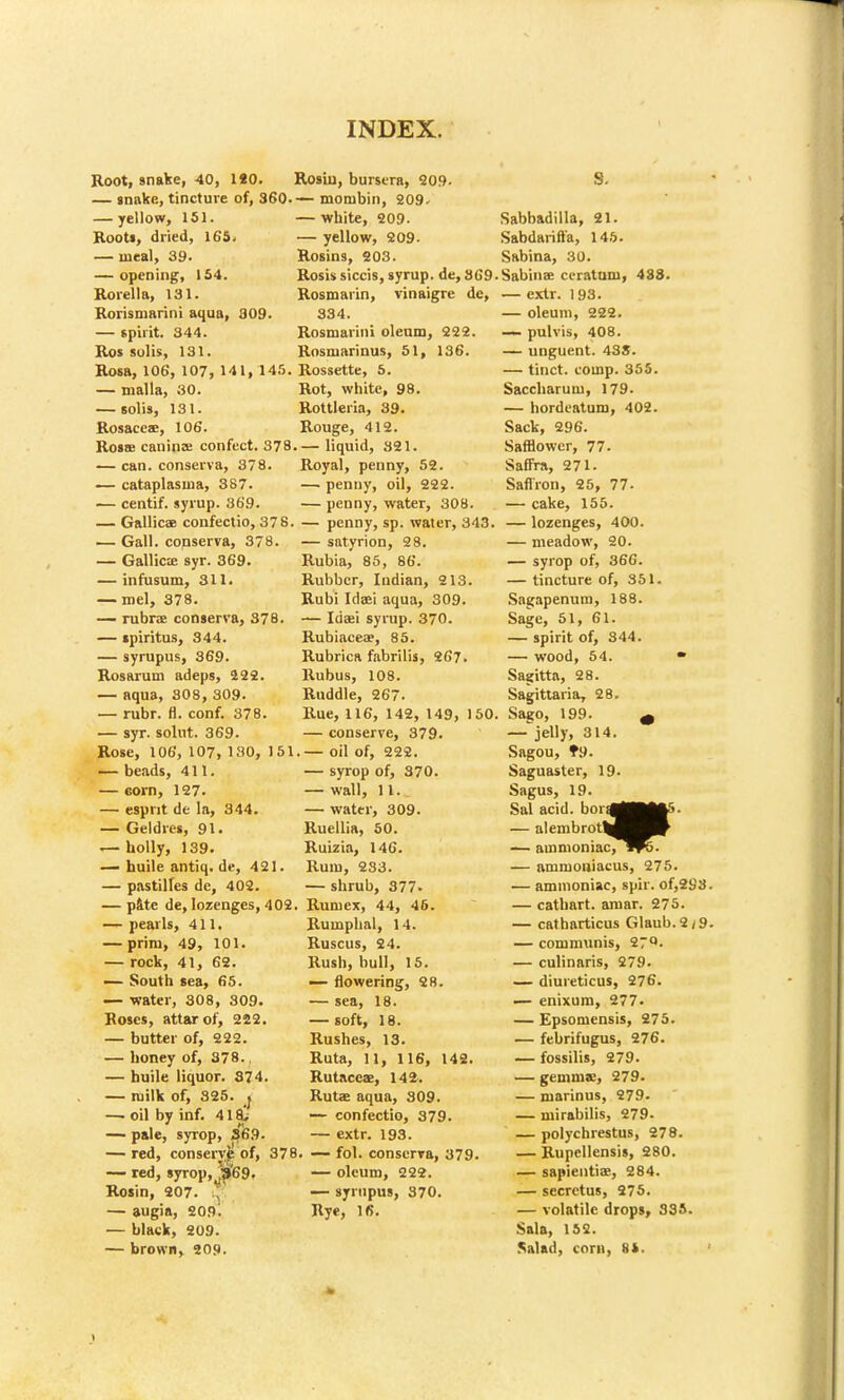 Root, snake, 40, 1*0. Rosiu, bursera, 209. — snake, tincture of, 360.— monibin, 209- — white, 209- — yellow, 209. Rosins, 203. Rosis siccis, syrup, de, 369 Rosmarin, vinaigre de, 334. Rosmarini oleum, 222. Rosmarinus, 61, 136. — yellow, 151. Roots, dried, 16S. — meal, 39. — opening, 154. Rorella, 131. Rorismarini aqua, 309. — spirit. 344. Ros solis, 131. Rosa, 106, 107, 141, 145. Rossette, 5. — malla, 30. Rot, white, 98. — solis, 131. Rottleria, 39. Rosaces, 106. Rouge, 412. Rosse caninee confect. 378 liquid, 321. — can. conserva, 378. Royal, penny, 52. — cataplasma, 387. — penny, oil, 222. — centif. syrup. 369. — penny, water, 308. — Gallicae confectio, 37 8. — penny, sp. water, 343 — Gall, conserva, 378. — satyrion, 28. — Gallicie syr. 369. Rubia, 85, 86. — infusum, 311. — roel, 378. — rubra conserva, 37 B. — spiritus, 344. — syrupus, 369. Rosarum adeps, 222. — aqua, 808, 309. — rubr. fl. conf. 378. — syr. solut. 369. Rose, 106, 107, 130, 151 — beads, 411. — corn, 127. — esprit de la, 344. — Geldres, 91. — holly, 139. — huile antiq. de, 421. pastilles de, 402. Rubber, Indian, 213. Rubi Idaei aqua, 309. — Idaei syrup. 370. Rubiaceae, 85. Rubrica fabrilis, 267. Rubus, 108. Ruddle, 267. Rue, 116, 142, 149, 150 — conserve, 379. . — oil of, 222. — syrop of, 370. — wall, 11. — water, 309. Ruellia, 50. Ruizia, 146. Rum, 233. — shrub, 377- — pate de, lozenges, 402. Runiex, 44, 46. — pearls, 411, — rock, 41, 62. — South sea, 65. — water, 308, 809. Roses, attar of, 222. — butter of, 222. — honey of, 378. — huile liquor. 374. — milk of, 325. « —. oil by inf. 418; — pale, syrop, S6.9. — red, conseryp of, 378. — red, syrop, ^'69. Rosin, 207. :^ — augia, 209! — black, 209. — brown, 209. Rumphal, 14. Rush, bull, 15. — flowering, 28. — sea, 18. — soft, 18. Rushes, 13. Ruta, 11, 116, 142. Rutaceae, 142. Ruts aqua, 309. — confectio, 379. — extr. 193. — fol. conserva, 379. — oleum, 222. — syrupus, 370. Rye, 16. S. Sabbadilla, 21. Sabdarift'a, 146. Sabina, 30. Sabinae ci-ratum, 488. — extr. 193. — oleum, 222. —- pulvis, 408. — unguent. 43S. — tinct. (.(imp. 365. Saccharum, 179. — hordeatum, 402. Sack, 296. Safflower, 77. Saffra, 271. Saffron, 25, 77. — cake, 155. — lozenges, 400. — meadow, 20. — syrop of, 366. — tincture of, 351. Sagapenum, 188. Sage, 51, 61. — spirit of, 844. — wood, 54. Sagitta, 28. Sagittaria, 28. Sago, 199. m — jelly, 314. Sagou, ?9. Saguaster, 19. Sagus, 19. Sal acid, bora] — alembrot| — ammoniac, — ammoniacus, 275. — ammoniac, spir. of,2t)3 — cathart. arnar. 275. — catbarticus Glaub.2/9 — culinaris, 279. — diureticus, 276. — enixum, 277. — Epsomensis, 275. — febrifugus, 276. — fossilis, 279. — gemms, 279- — marinus, 279. — mirabilis, 279- — polychrestus, 278. — Rupcllensis, 280. — sapientiae, 284. — secrctus, 275. — volatile drops, 335. Sala, 152. Salad, corn, 9i. ac, W5.